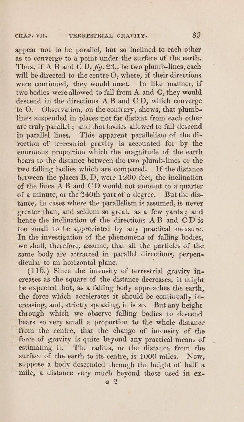 appear not to be parallel, but so inclined to each other as to converge to a point under the surface of the earth. Thus, if A B and C D, fig. 23., be two plumb-lines, each will be directed to the centre O, where, if their directions were continued, they would meet. In like manner, if two bodies were allowed to fall from A and C, they would descend in the directions A B and C D, which converge to O. Observation, on the contrary, shows, that plumb- lines suspended in places not far distant from each other are truly parallel ; and that bodies allowed to fall descend in parallel lines. This apparent parallelism of the di- rection of terrestrial gravity is accounted for by the enormous proportion which the magnitude of the earth bears to the distance between the two plumb-lines or the two falling bodies which are compared. If the distance between the places B, D, were 1200 feet, the inclination of the lines A B and CD would not amount to a quarter of a minute, or the 240th part of a degree. But the dis- tance, in cases where the parallelism is assumed, is never greater than, and seldom so great, as a few yards; and hence the inclination of the directions A B and C D is too small to be appreciated by any practical measure. In the investigation of the phenomena of falling bodies, we shall, therefore, assume, that all the particles of the same body are attracted in parallel directions, perpen= dicular to an horizontal plane. (116.) Since the intensity of terrestrial gravity in- creases as the square of the distance decreases, it might be expected that, as a falling body approaches the earth, the force which accelerates it should be continually in- creasing, and, strictly speaking, it is so. But any height through which we observe falling bodies to descend bears so very small a proportion to the whole distance from the centre, that the change of intensity of the force of gravity is quite beyond any practical means of estimating it. The radius, or the distance from the surface of the earth to its centre, is 4000 miles. Now, suppose a body descended through the height of half a mile, a distance very much beyond those used in ex- G2