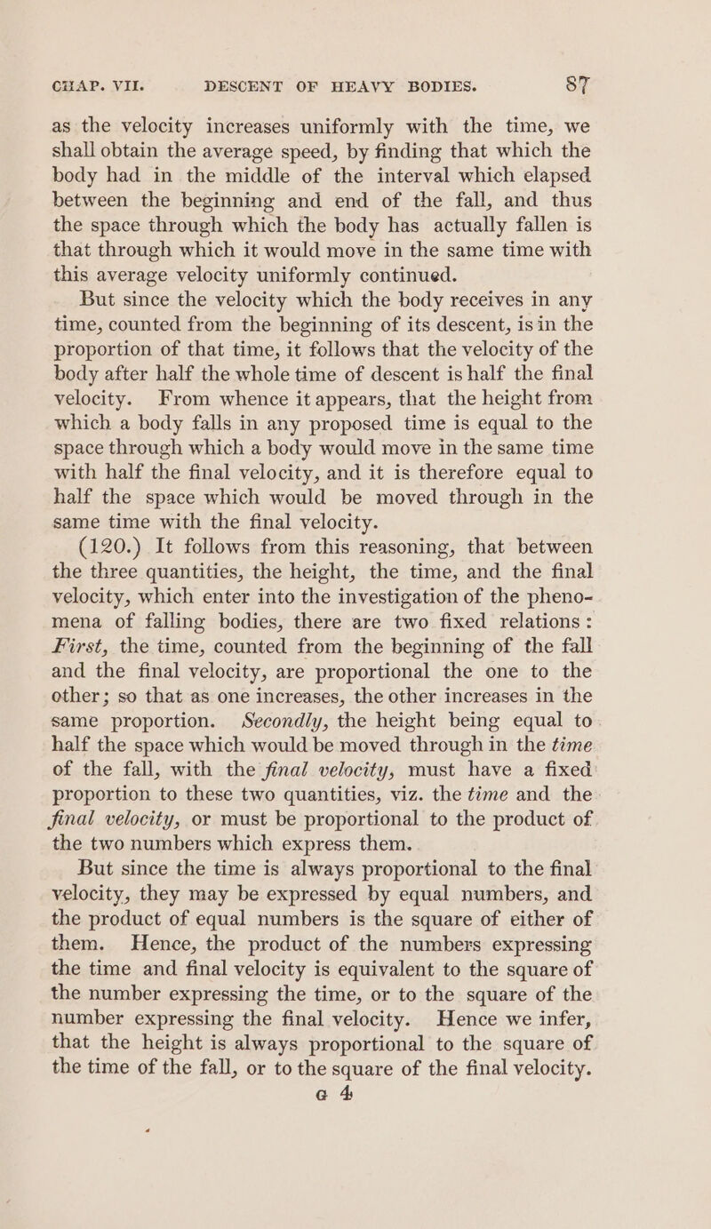 as the velocity increases uniformly with the time, we shall obtain the average speed, by finding that which the body had in the middle of the interval which elapsed between the beginning and end of the fall, and thus the space through which the body has actually fallen is that through which it would move in the same time with this average velocity uniformly continued. But since the velocity which the body receives in any time, counted from the beginning of its descent, isin the proportion of that time, it follows that the velocity of the body after half the whole time of descent is half the final velocity. From whence it appears, that the height from which a body falls in any proposed time is equal to the space through which a body would move in the same time with half the final velocity, and it is therefore equal to half the space which would be moved through in the same time with the final velocity. (120.) It follows from this reasoning, that between the three quantities, the height, the time, and the final velocity, which enter into the investigation of the pheno- mena of falling bodies, there are two fixed relations : First, the time, counted from the beginning of the fall and the final velocity, are proportional the one to the other; so that as one increases, the other increases in the same proportion. Secondly, the height being equal to. half the space which would be moved through in the time of the fall, with the final velocity, must have a fixed proportion to these two quantities, viz. the time and the final velocity, or must be proportional to the product of the two numbers which express them. But since the time is always proportional to the final velocity, they may be expressed by equal numbers, and the product of equal numbers is the square of either of them. Hence, the product of the numbers expressing the time and final velocity is equivalent to the square of the number expressing the time, or to the square of the number expressing the final velocity. Hence we infer, that the height is always proportional to the square of the time of the fall, or to the square of the final velocity. a 4