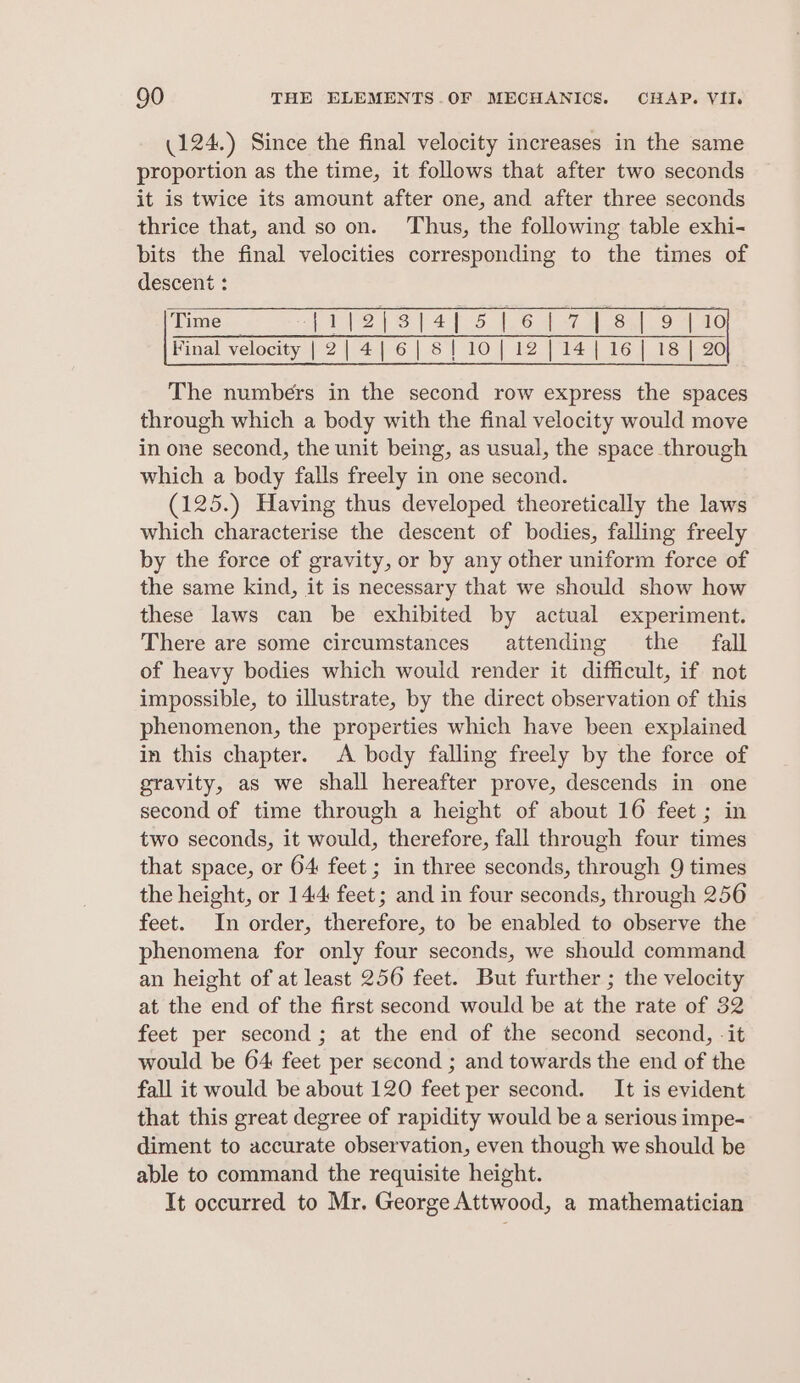 (124.) Since the final velocity increases in the same proportion as the time, it follows that after two seconds it is twice its amount after one, and after three seconds thrice that, and so on. Thus, the following table exhi- bits the final velocities corresponding to the times of descent : Time TT(218t4f-5 1.64 7 631.9 180 Final velocity | 2| 4|6|8|10{| 12 |14{|16]| 18 | 20 The numbers in the second row express the spaces through which a body with the final velocity would move in one second, the unit being, as usual, the space through which a body falls freely in one second. (125.) Having thus developed theoretically the laws which characterise the descent of bodies, falling freely by the force of gravity, or by any other uniform force of the same kind, it is necessary that we should show how these laws can be exhibited by actual experiment. There are some circumstances attending the fall of heavy bodies which would render it difficult, if not impossible, to illustrate, by the direct observation of this phenomenon, the properties which have been explained in this chapter. A body falling freely by the force of gravity, as we shall hereafter prove, descends in one second of time through a height of about 16 feet ; in two seconds, it would, therefore, fall through four times that space, or 64 feet ; in three seconds, through 9 times the height, or 144 feet; and in four seconds, through 256 feet. In order, therefore, to be enabled to observe the phenomena for only four seconds, we should command an height of at least 256 feet. But further ; the velocity at the end of the first second would be at the rate of 32 feet per second ; at the end of the second second, -it would be 64 feet per second ; and towards the end of the fall it would be about 120 feet per second. It is evident that this great degree of rapidity would be a serious impe- diment to accurate observation, even though we should be able to command the requisite height. It occurred to Mr. George Attwood, a mathematician