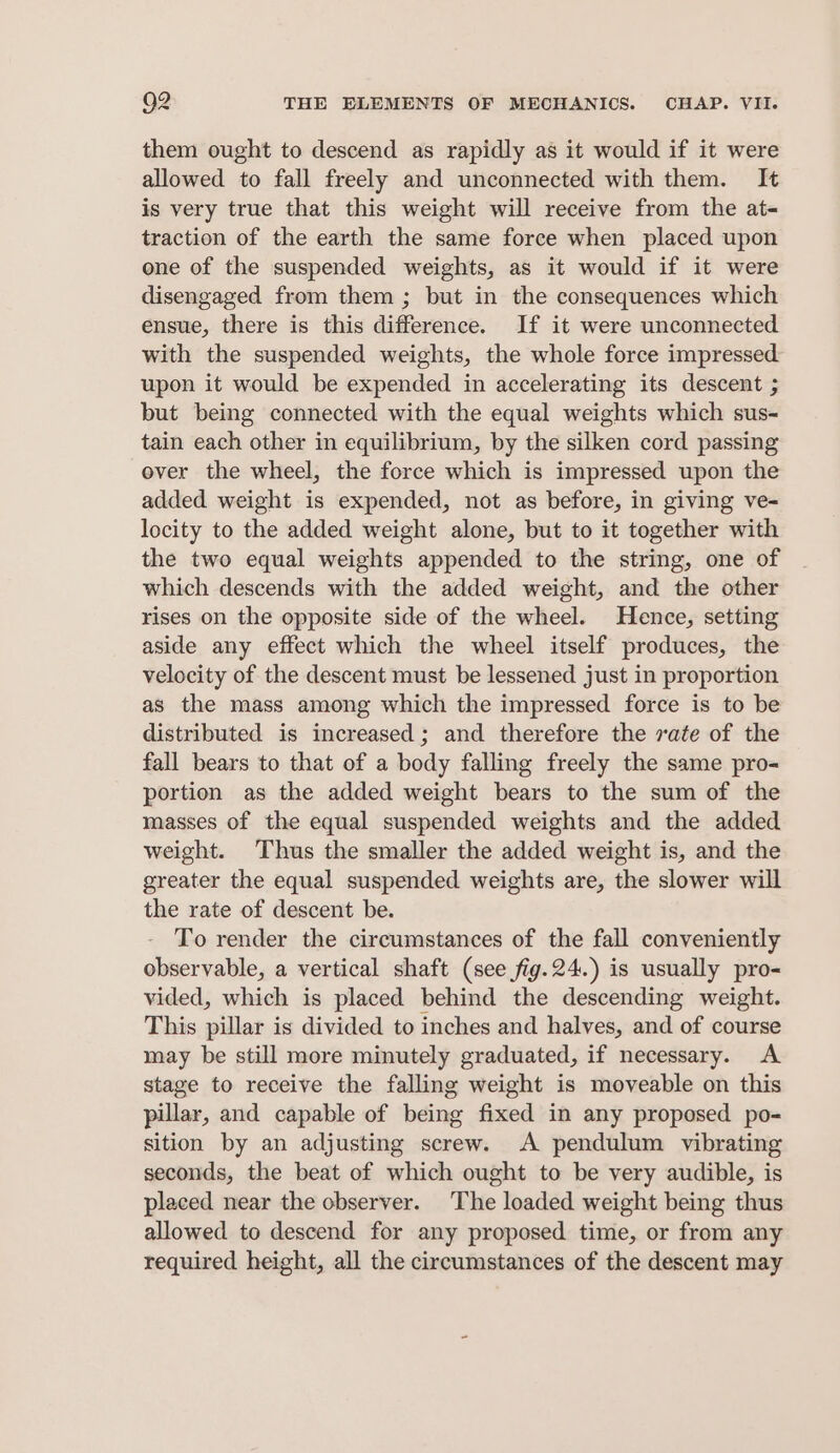 them ought to descend as rapidly as it would if it were allowed to fall freely and unconnected with them. It is very true that this weight will receive from the at- traction of the earth the same force when placed upon one of the suspended weights, as it would if it were disengaged from them ; but in the consequences which ensue, there is this difference. If it were unconnected with the suspended weights, the whole force impressed upon it would be expended in accelerating its descent ; but being connected with the equal weights which sus- tain each other in equilibrium, by the silken cord passing ever the wheel, the force which is impressed upon the added weight is expended, not as before, in giving ve- locity to the added weight alone, but to it together with the two equal weights appended to the string, one of which descends with the added weight, and the other rises on the opposite side of the wheel. Hence, setting aside any effect which the wheel itself produces, the velocity of the descent must be lessened just in proportion as the mass among which the impressed force is to be distributed is increased ; and therefore the vate of the fall bears to that of a body falling freely the same pro- portion as the added weight bears to the sum of the masses of the equal suspended weights and the added weight. Thus the smaller the added weight is, and the greater the equal suspended weights are, the slower will the rate of descent be. To render the circumstances of the fall conveniently observable, a vertical shaft (see fig.24.) is usually pro- vided, which is placed behind the descending weight. This pillar is divided to inches and halves, and of course may be still more minutely graduated, if necessary. A stage to receive the falling weight is moveable on this pillar, and capable of being fixed in any proposed po- sition by an adjusting screw. A pendulum vibrating seconds, the beat of which ought to be very audible, is placed near the observer. The loaded weight being thus allowed to descend for any proposed time, or from any required height, all the circumstances of the descent may