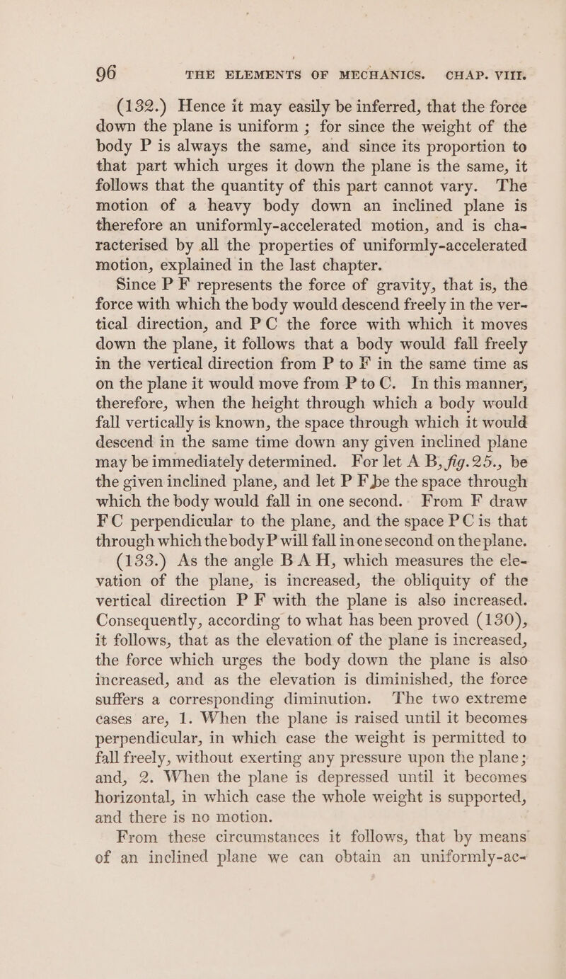 (132.) Hence it may easily be inferred, that the force down the plane is uniform ; for since the weight of the body P is always the same, and since its proportion to that part which urges it down the plane is the same, it follows that the quantity of this part cannot vary. The motion of a heavy body down an inclined plane is therefore an uniformly-accelerated motion, and is cha- racterised by all the properties of uniformly-accelerated motion, explained in the last chapter. Since P F represents the force of gravity, that is, the force with which the body would descend freely in the ver- tical direction, and PC the force with which it moves down the plane, it follows that a body would fall freely in the vertical direction from P to F in the same time as on the plane it would move from PtoC. In this manner, therefore, when the height through which a body would fall vertically is known, the space through which it would descend in the same time down any given inclined plane may be immediately determined. For let A B, fig.25., be the given inclined plane, and let P F be the space through which the body would fall in one second.. From F draw FC perpendicular to the plane, and the space PC is that through which the body P will fall inone second on the plane. (133.) As the angle BA H, which measures the ele- vation of the plane, is increased, the obliquity of the vertical direction P F with the plane is also increased. Consequently, according to what has been proved (130), it follows, that as the elevation of the plane is increased, the force which urges the body down the plane is also increased, and as the elevation is diminished, the force suffers a corresponding diminution. The two extreme cases are, 1. When the plane is raised until it becomes perpendicular, in which case the weight is permitted to fall freely, without exerting any pressure upon the plane; and, 2. When the plane is depressed until it becomes horizontal, in which case the whole weight is supported, and there is no motion. From these circumstances it follows, that by means of an inclined plane we can obtain an uniformly-ac<