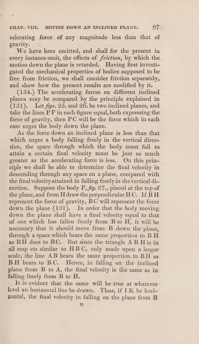 celerating force of any magnitude less than that of gravity. We have here omitted, and shall for the present in every instance omit, the effects of friction, by which the motion down the plane is retarded. Having first investi- gated the mechanical properties of bodies supposed to be free from friction, we shall consider friction separately, and show how the present results are modified by it. (134.) The accelerating forces on different inclined planes may be compared by the principle explained in (131). Let figs. 25. and 26. be two inclined planes, and take the lines P F in each figure equal, both expressing the force of gravity, then PC will be the force which in each case urges the body down the plane. As the force down an inclined plane is less than that which urges a body falling freely in the vertical direc- tion, the space through which the body must fall to attain a certain final velocity must be just so much greater as the accelerating force is less. On this prin- ciple we shall be able to determine the final velocity in descending through any space on a plane, compared with the final velocity attained in falling freely in the vertical di- rection. Suppose the body P, fig. 27., placed at the top of the plane, and from H draw the perpendicular HC. If BH represent the force of gravity, BC will represent the force down the plane (131). In order that the body moving down the plane shall have a final velocity equal to that of one which has fallen freely from B to H, it will be necessary that it should move from B down the plane, through a space which bears the same proportion to B H. as BH does to BC. [But since the triangle A B H is in all resp cts similar to HBC, only made upon a larger’ scale, the line AB bears the same proportion to BH as BH bears to BC. Hence, in falling on the inclined plane from B to A, the final velocity is the same as in’ falling freely from B to H. It is evident that the same will be true at whatever level an horizontal line be drawn. Thus, if I K be hori-' zontal, the final velocity in falling on the plane from B H