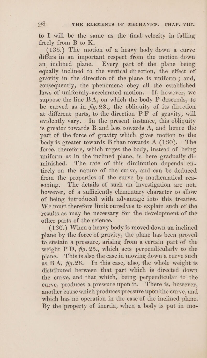 to I will be the same as the final velocity in falling freely from B to K. (135.) The motion of a heavy body down a curve differs in an important respect from the motion down an inclined plane. Every part of the plane being equally inclined to the vertical direction, the effect of gravity in the direction of the plane is uniform; and, consequently, the phenomena obey all the established laws of uniformly-accelerated motion. If, however, we suppose the line BA, on which the body P descends, to be curved as in fig.28., the obliquity of its direction at different parts, to the direction PF of gravity, will evidently vary. In the present instance, this obliquity is greater towards B.and less towards A, and hence the part of the force of gravity which gives motion to the body is greater towards B than towards A (130). The force, therefore, which urges the body, instead of being uniform as in the inclined plane, is here gradually di- minished. The rate of this diminution depends en- tirely on the nature of the curve, and can be deduced from the properties of the curve by mathematical rea- soning. The details of such an investigation are not, however, of a sufficiently elementary character to allow of being introduced with advantage into this treatise. We must therefore limit ourselves to explain such of the results as may be necessary for the development of the other parts of the science. (136.) When a heavy body is moved down an inclined plane by the force of gravity, the plane has been proved to sustain a pressure, arising from a certain part of the weight PD, fig. 25., which acts perpendicularly to the plane. This is also the case in moving down a curve such as BA, fig.28. In this case, also, the whole weight is distributed between that part which is directed down the curve, and that which, being perpendicular to the curve, produces a pressure upon it. There is, however, another cause which produces pressure upon the curve, and which has no operation in the case of the inclined plane. By the property of inertia, when a body is put in mo-