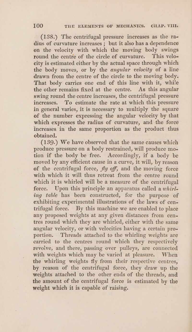 (138.) The centrifugal pressure increases as the ra- dius of curvature increases ; but it also has a dependence on the velocity with which the moving body swings round the centre of the circle of curvature. This velo- city is estimated either by the actual space through which the body moves, or by the angular velocity of a line drawn from the centre of the circle to the moving body. That body carries one end of this line with it, while the other remains fixed at the centre. As this angular swing round the centre increases, the centrifugal pressure increases. To estimate the rate at which this pressure in general varies, it is necessary to multiply the square of the number expressing the angular velocity by that which expresses the radius of curvature, and the force increases in the same proportion as the product thus obtained. - (139.) We have observed that the same causes which produce pressure on a body restrained, will produce mo- tion if the body be free. Accordingly, if a body be moved by any efficient cause in a curve, it will, by reason of the centrifugal force, fly off, and the moving force with which it will thus retreat from the centre round which it is whirled will be a measure of the centrifugal force. Upon this principle an apparatus called a whirl- ing table has been constructed, for the purpose of exhibiting experimental illustrations of the laws of cen- trifugal force. By this machine we are enabled to place any proposed weights at any given distances from cen- tres round which they are whirled, either with the same angular velocity, or with velocities having a certain pro- portion. Threads attached to the whirling weights are carried to the centres round which they respectively revolve, and there, passing over pulleys, are connected with weights which may be varied at pleasure. When the whirling weights fly from their respective centres, by reason of the centrifugal force, they draw up the weights attached to the other ends of the threads, and the amount of the centrifugal force is estimated by the weight which it is capable of raising.