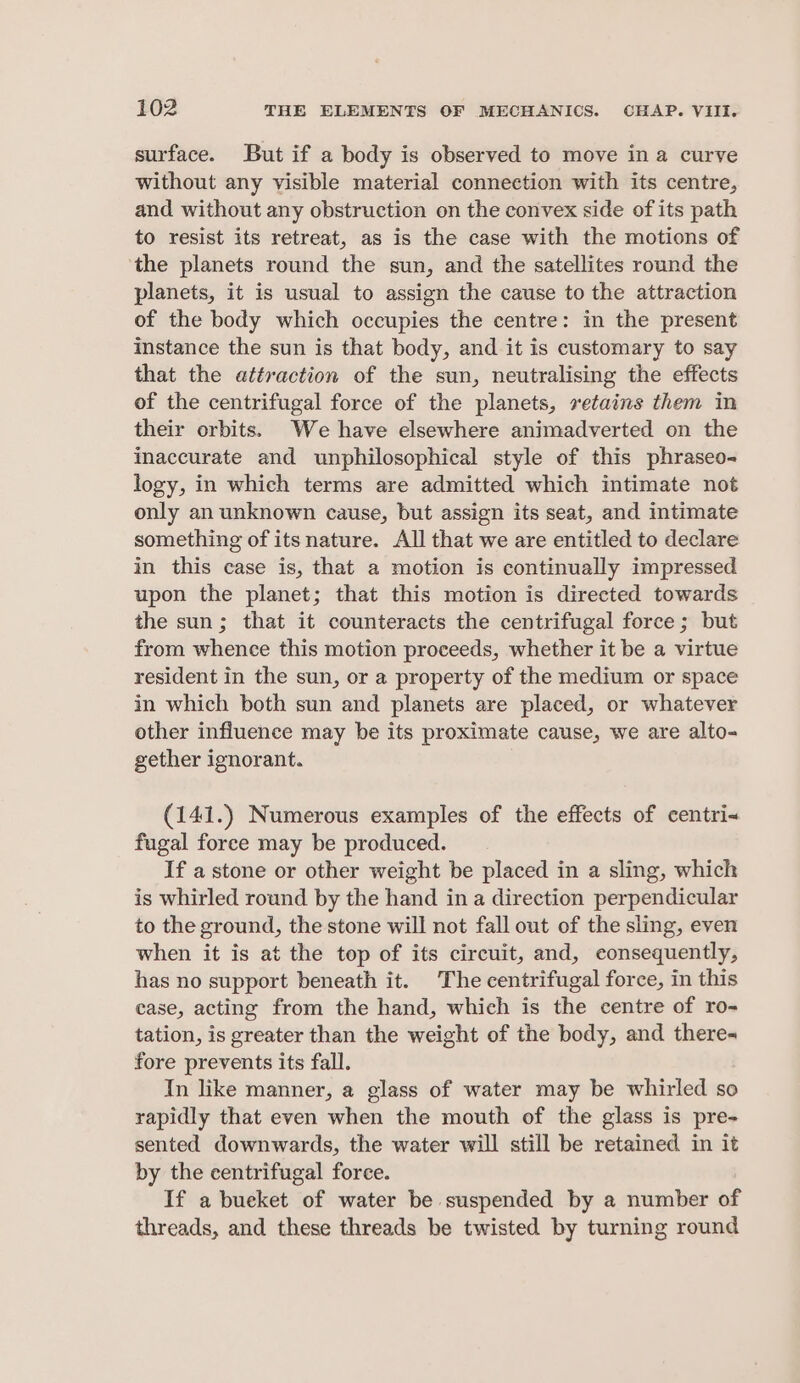 surface. But if a body is observed to move in a curve without any visible material connection with its centre, and without any obstruction on the convex side of its path to resist its retreat, as is the case with the motions of the planets round the sun, and the satellites round the planets, it is usual to assign the cause to the attraction of the body which occupies the centre: in the present instance the sun is that body, and it is customary to say that the attraction of the sun, neutralising the effects of the centrifugal force of the planets, retains them in their orbits. We have elsewhere animadverted on the inaccurate and unphilosophical style of this phraseo- logy, in which terms are admitted which intimate not only an unknown cause, but assign its seat, and intimate something of its nature. All that we are entitled to declare in this case is, that a motion is continually impressed upon the planet; that this motion is directed towards the sun; that it counteracts the centrifugal force; but from whence this motion proceeds, whether it be a virtue resident in the sun, or a property of the medium or space in which both sun and planets are placed, or whatever other influence may be its proximate cause, we are alto- gether ignorant. (141.) Numerous examples of the effects of centri- fugal foree may be produced. If a stone or other weight be placed in a sling, which is whirled round by the hand in a direction perpendicular to the ground, the stone will not fall out of the sling, even when it is at the top of its circuit, and, consequently, has no support beneath it. The centrifugal force, in this case, acting from the hand, which is the centre of ro- tation, is greater than the weight of the body, and there- fore prevents its fall. In like manner, a glass of water may be whirled so rapidly that even when the mouth of the glass is pre- sented downwards, the water will still be retained in it by the centrifugal foree. If a bueket of water be suspended by a number of threads, and these threads be twisted by turning round