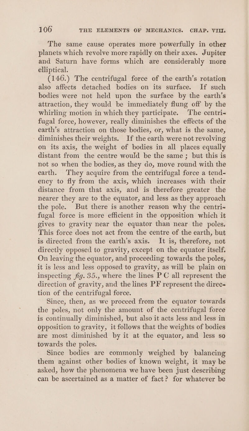 The same cause operates more powerfully in other planets which revolve more rapidly on their axes. Jupiter and Saturn have forms which are considerably more elliptical. (146.) The centrifugal force of the earth’s rotation also affects detached bodies on its surface. If such bodies were not held upon the surface by the earth’s attraction, they would be immediately flung off by the whirling motion in which they participate. The centri- fugal force, however, really diminishes the effects of the earth’s attraction on those bodies, or, what is the same, diminishes their weights. If the earth were not revolving on its axis, the weight of bodies in all places equally distant from the centre would be the same ; but this is not so when the bodies, as they do, move round with the earth. They acquire from the centrifugal force a tend- ency to fly from the axis, which increases with their distance from that axis, and is therefore greater the nearer they are to the equator, and less as they approach the pole. But there is another reason why the centri- fugal force is more efficient in the opposition which it gives to gravity near the equator than near the poles. This force does not act from the centre of the earth, but is directed from the earth’s axis. It is, therefore, not directly opposed to gravity, except on the equator itself. On leaving the equator, and proceeding towards the poles, it is less and less opposed to gravity, as will be plain on inspecting fig. 35., where the lines PC all represent the direction of gravity, and the lines PF represent the direc tion of the centrifugal force. Since, then, as we proceed from the equator towards the poles, not only the amount of the centrifugal force is continually diminished, but also it acts less and less in opposition to gravity, it follows that the weights of bodies are most diminished by it at the equator, and less so towards the poles. Since bodies are commonly weighed by balancing them against other bodies of known weight, it may be asked, how the phenomena we have been just describing can be ascertained as a matter of fact? for whatever be