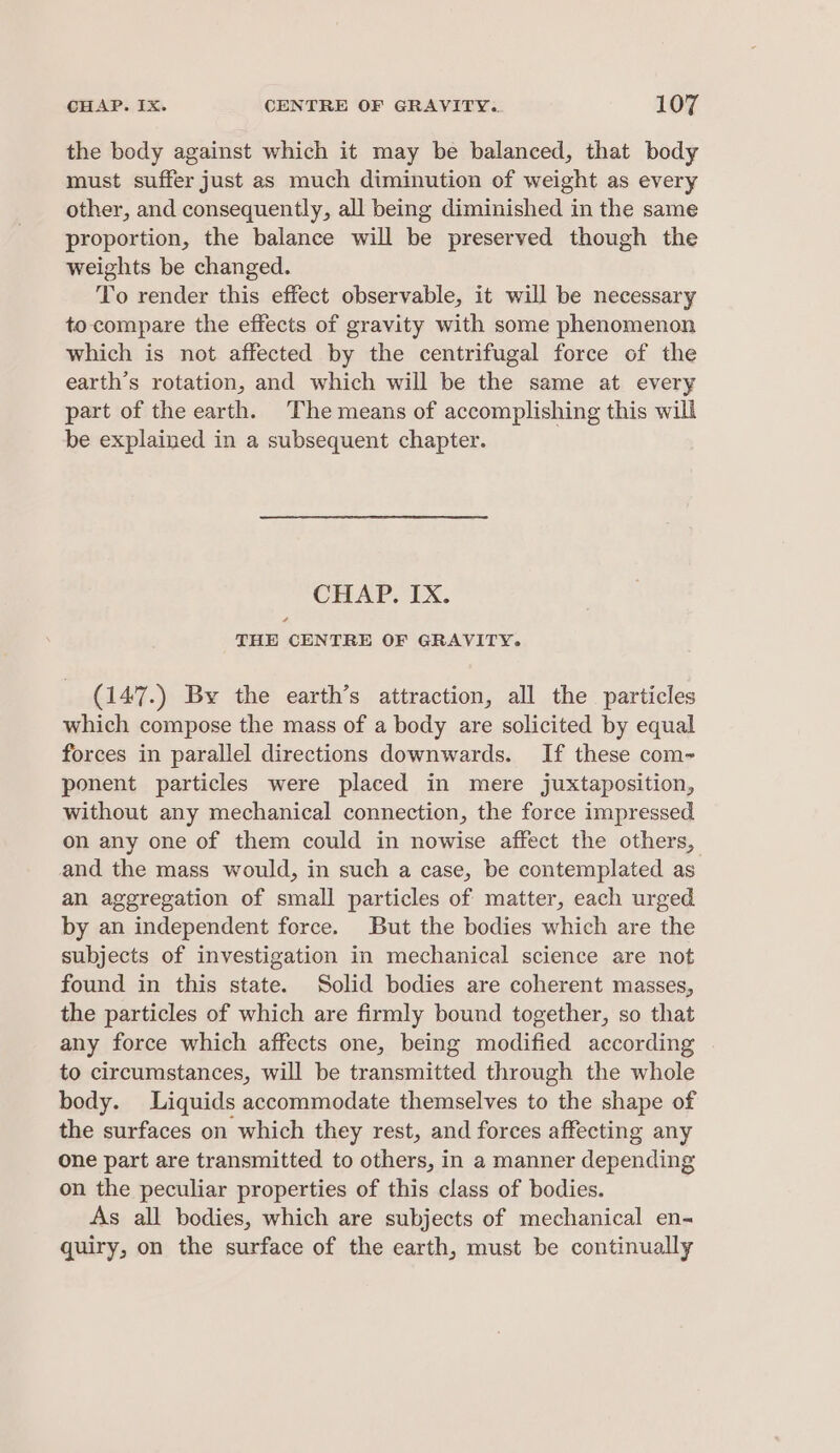 the body against which it may be balanced, that body must suffer just as much diminution of weight as every other, and consequently, all being diminished in the same proportion, the balance will be preserved though the weights be changed. To render this effect observable, it will be necessary to compare the effects of gravity with some phenomenon which is not affected by the centrifugal force of the earth’s rotation, and which will be the same at every part of the earth. The means of accomplishing this will be explained in a subsequent chapter. CHAP. IX. THE CENTRE OF GRAVITY. (147.) By the earth’s attraction, all the particles which compose the mass of a body are solicited by equal forces in parallel directions downwards. If these com- ponent particles were placed in mere juxtaposition, without any mechanical connection, the force impressed on any one of them could in nowise affect the others, and the mass would, in such a case, be contemplated as an aggregation of small particles of matter, each urged by an independent force. But the bodies which are the subjects of investigation in mechanical science are not found in this state. Solid bodies are coherent masses, the particles of which are firmly bound together, so that any force which affects one, being modified according to circumstances, will be transmitted through the whole body. Liquids accommodate themselves to the shape of the surfaces on which they rest, and forces affecting any one part are transmitted to others, in a manner depending on the peculiar properties of this class of bodies. As all bodies, which are subjects of mechanical en- quiry, on the surface of the earth, must be continually