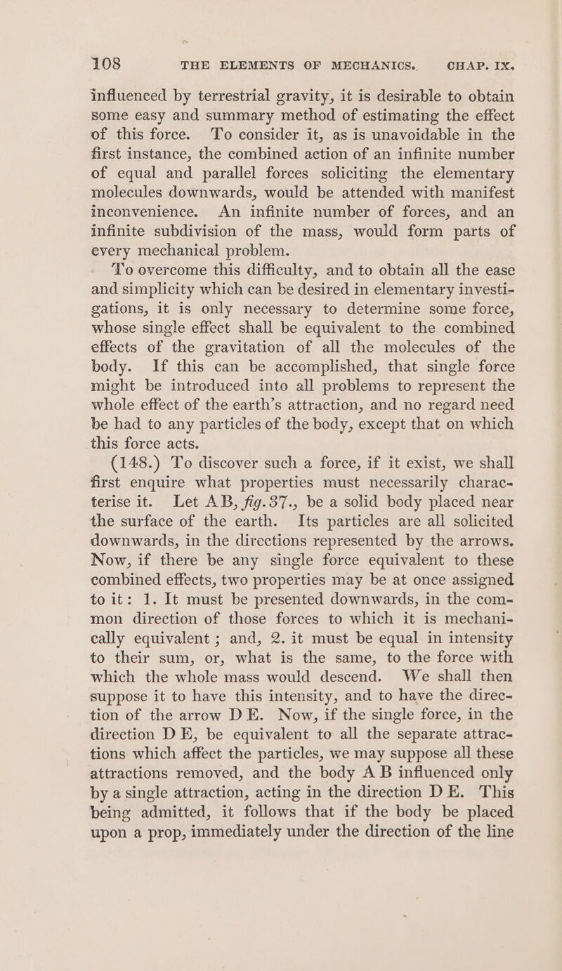 influenced by terrestrial gravity, it is desirable to obtain some easy and summary method of estimating the effect of this force. To consider it, as is unavoidable in the first instance, the combined action of an infinite number of equal and parallel forces soliciting the elementary molecules downwards, would be attended with manifest inconvenience. An infinite number of forces, and an infinite subdivision of the mass, would form parts of every mechanical problem. To overcome this difficulty, and to obtain all the ease and simplicity which can be desired in elementary investi- gations, it is only necessary to determine some force, whose single effect shall be equivalent to the combined effects of the gravitation of all the molecules of the body. If this can be accomplished, that single force might be introduced into all problems to represent the whole effect of the earth’s attraction, and no regard need be had to any particles of the body, except that on which this force acts. (148.) To discover such a force, if it exist, we shall first enquire what properties must necessarily charac- terise it. Let AB, fig.37., be a solid body placed near the surface of the earth. Its particles are all solicited downwards, in the directions represented by the arrows. Now, if there be any single force equivalent to these combined effects, two properties may be at once assigned to it: 1. It must be presented downwards, in the com- mon direction of those forces to which it is mechani- cally equivalent ; and, 2. it must be equal in intensity to their sum, or, what is the same, to the force with which the whole mass would descend. We shall then suppose it to have this intensity, and to have the direc- tion of the arrow DE. Now, if the single force, in the direction D E, be equivalent to all the separate attrac- tions which affect the particles, we may suppose all these attractions removed, and the body A B influenced only by a single attraction, acting in the direction DE. This being admitted, it follows that if the body be placed upon a prop, immediately under the direction of the line