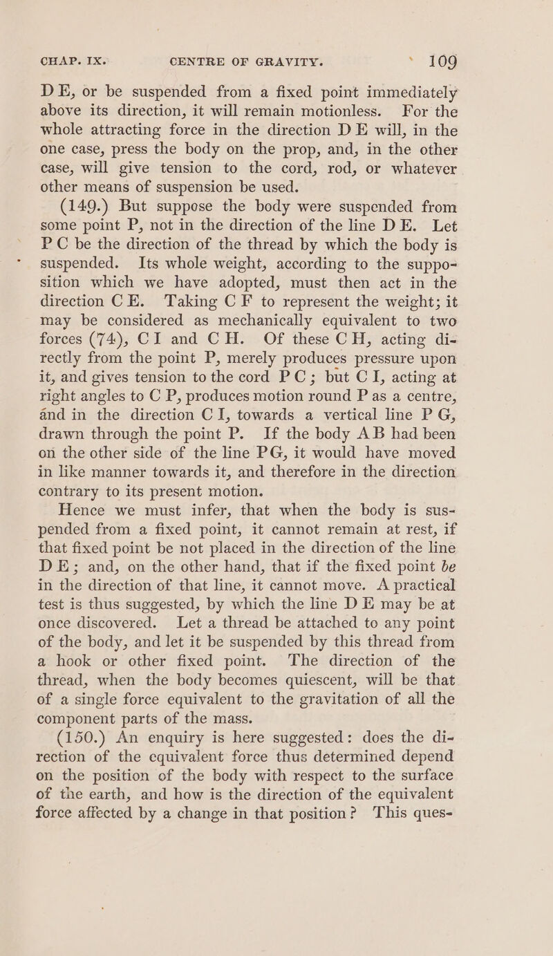 DE, or be suspended from a fixed point immediately above its direction, it will remain motionless. For the whole attracting force in the direction D E will, in the one case, press the body on the prop, and, in the other case, will give tension to the cord, rod, or whatever other means of suspension be used. (149.) But suppese the body were suspended from some point P, not in the direction of the line DE. Let PC be the direction of the thread by which the body is suspended. Its whole weight, according to the suppo- sition which we have adopted, must then act in the direction CE. Taking C F to represent the weight; it - may be considered as mechanically equivalent to two forces (74), CI and CH. Of these CH, acting di- rectly from the point P, merely produces pressure upon it, and gives tension to the cord PC; but CI, acting at right angles to C P, produces motion round P as a centre, and in the direction CI, towards a vertical line P G, drawn through the point P. If the body AB had been on the other side of the line PG, it would have moved in like manner towards it, and therefore in the direction contrary to its present motion. Hence we must infer, that when the body is sus- pended from a fixed point, it cannot remain at rest, if that fixed point be not placed in the direction of the line DE; and, on the other hand, that if the fixed point be in the direction of that line, it cannot move. A practical test is thus suggested, by which the line D E may be at once discovered. Let a thread be attached to any point of the body, and let it be suspended by this thread from a hook or other fixed point. The direction of the thread, when the body becomes quiescent, will be that of a single force equivalent to the gravitation of all the component parts of the mass. (150.) An enquiry is here suggested: does the di- rection of the equivalent force thus determined depend on the position of the body with respect to the surface of the earth, and how is the direction of the equivalent force affected by a change in that position? This ques-