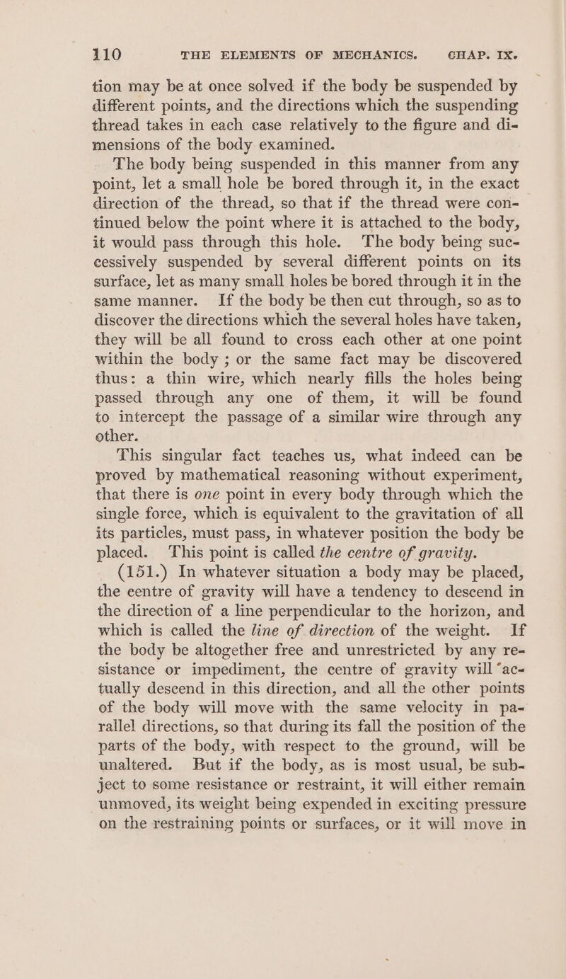 tion may be at once solved if the body be suspended by different points, and the directions which the suspending thread takes in each case relatively to the figure and di- mensions of the body examined. The body being suspended in this manner from any point, let a small hole be bored through it, in the exact direction of the thread, so that if the thread were con- tinued below the point where it is attached to the body, it would pass through this hole. The body being suc- cessively suspended by several different points on its surface, let as many small holes be bored through it in the same manner. If the body be then cut through, so as to discover the directions which the several holes have taken, they will be all found to cross each other at one point within the body ; or the same fact may be discovered thus: a thin wire, which nearly fills the holes being passed through any one of them, it will be found to intercept the passage of a similar wire through any other. This singular fact teaches us, what indeed can be proved by mathematical reasoning without experiment, that there is one point in every body through which the single force, which is equivalent to the gravitation of all its particles, must pass, in whatever position the body be placed. This point is called the centre of gravity. (151.) In whatever situation a body may be placed, the centre of gravity will have a tendency to descend in the direction of a line perpendicular to the horizon, and which is called the line of direction of the weight. If the body be altogether free and unrestricted by any re- sistance or impediment, the centre of gravity will ‘ac tually descend in this direction, and all the other points of the body will move with the same velocity in pa= rallel directions, so that during its fall the position of the parts of the body, with respect to the ground, will be unaltered. But if the body, as is most usual, be sub- ject to some resistance or restraint, it will either remain unmoved, its weight being expended in exciting pressure on the restraining points or surfaces, or it will move in