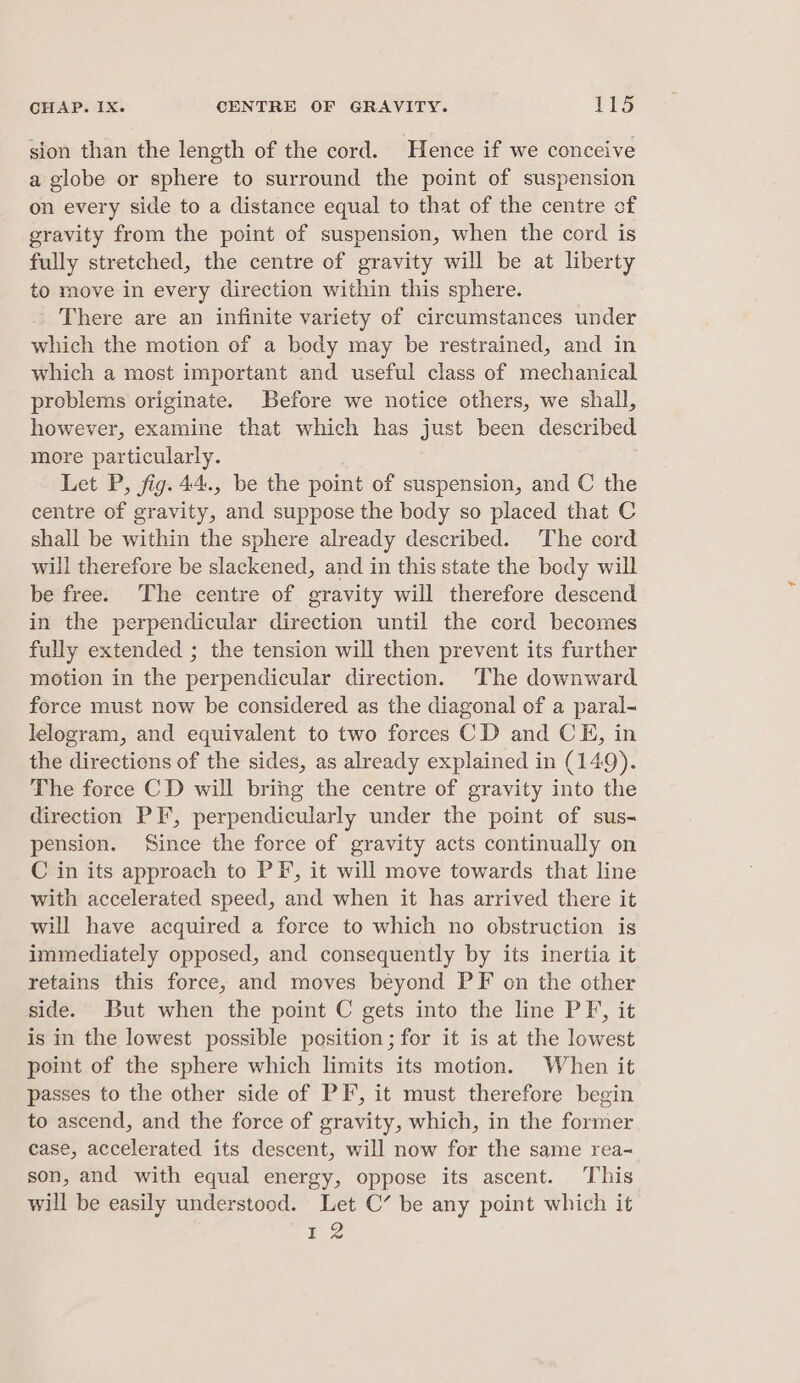 sion than the length of the cord. Hence if we conceive a globe or sphere to surround the point of suspension on every side to a distance equal to that of the centre of gravity from the point of suspension, when the cord is fully stretched, the centre of gravity will be at liberty to move in every direction within this sphere. There are an infinite variety of circumstances under which the motion of a body may be restrained, and in which a most important and useful class of mechanical problems originate. Before we notice others, we shall, however, examine that which has just been described more particularly. Let P, fig. 44., be the point of suspension, and C the centre of gravity, and suppose the body so placed that C shall be within the sphere already described. The cord will therefore be slackened, and in this state the body will be free. The centre of gravity will therefore descend in the perpendicular direction until the cord becomes fully extended ; the tension will then prevent its further motion in the perpendicular direction. The downward force must now be considered as the diagonal of a paral- lelogram, and equivalent to two forces CD and CE, in the directions of the sides, as already explained in (149). The force CD will bring the centre of gravity into the direction PF, perpendicularly under the point of sus- pension. Since the force of gravity acts continually on C in its approach to PF, it will move towards that line with accelerated speed, and when it has arrived there it will have acquired a force to which no obstruction is immediately opposed, and consequently by its inertia it retains this force, and moves beyond PF on the other side. But when the point C gets into the line PF, it is in the lowest possible position; for it is at the lowest point of the sphere which limits its motion. When it passes to the other side of PF, it must therefore begin to ascend, and the force of gravity, which, in the former case, accelerated its descent, will now for the same rea-= son, and with equal energy, oppose its ascent. This will be easily understood. Let C’ be any point which it 12