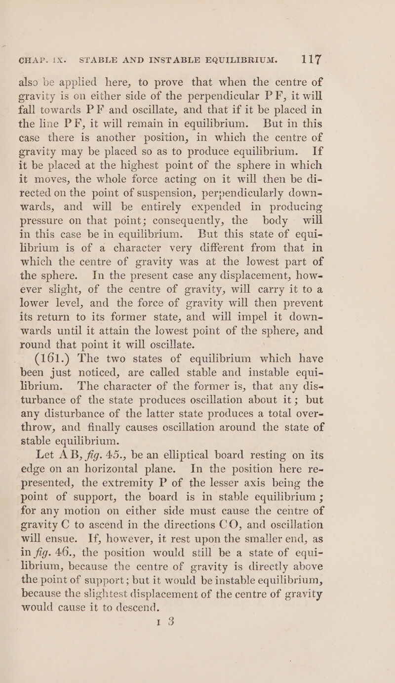 also be applied here, to prove that when the centre of gravity is on either side of the perpendicular PF’, it will fall towards PF and oscillate, and that if it be placed in the line PF, it will remain in equilibrium. JBut in this case there is another position, in which the centre of gravity may be placed so as to produce equilibrium. If it be placed at the highest point of the sphere in which it moves, the whole force acting on it will then be di- rected on the point of suspension, perpendicularly down- wards, and will be entirely expended in producing pressure on that point; consequently, the body will in this case be in equilibrium. But this state of equi- librium is of a character very different from that in which the centre of gravity was at the lowest part of the sphere. In the present case any displacement, how- ever slight, of the centre of gravity, will carry it to a lower level, and the force of gravity will then prevent its return to its former state, and will impel it down- wards until it attain the lowest point of the sphere, and round that point it will oscillate. (161.) The two states of equilibrium which have been just noticed, are called stable and instable equi- librium. The character of the former is, that any dis- turbance of the state produces oscillation about it; but any disturbance of the latter state produces a total over- throw, and finally causes oscillation around the state of stable equilibrium. Let AB, fig. 45., be an elliptical board resting on its edge on an horizontal plane. In the position here re- presented, the extremity P of the lesser axis being the point of support, the board is in stable equilibrium ; for any motion on either side must cause the centre of gravity C to ascend in the directions CO, and oscillation will ensue. If, however, it rest upon the smaller end, as in fig. 46., the position would still be a state of equi- librium, Le the centre of gravity is directly above the point of support; but it would be instable equilibrium, because the slightest displacement of the centre of gravity would cause it to descend. 1 3