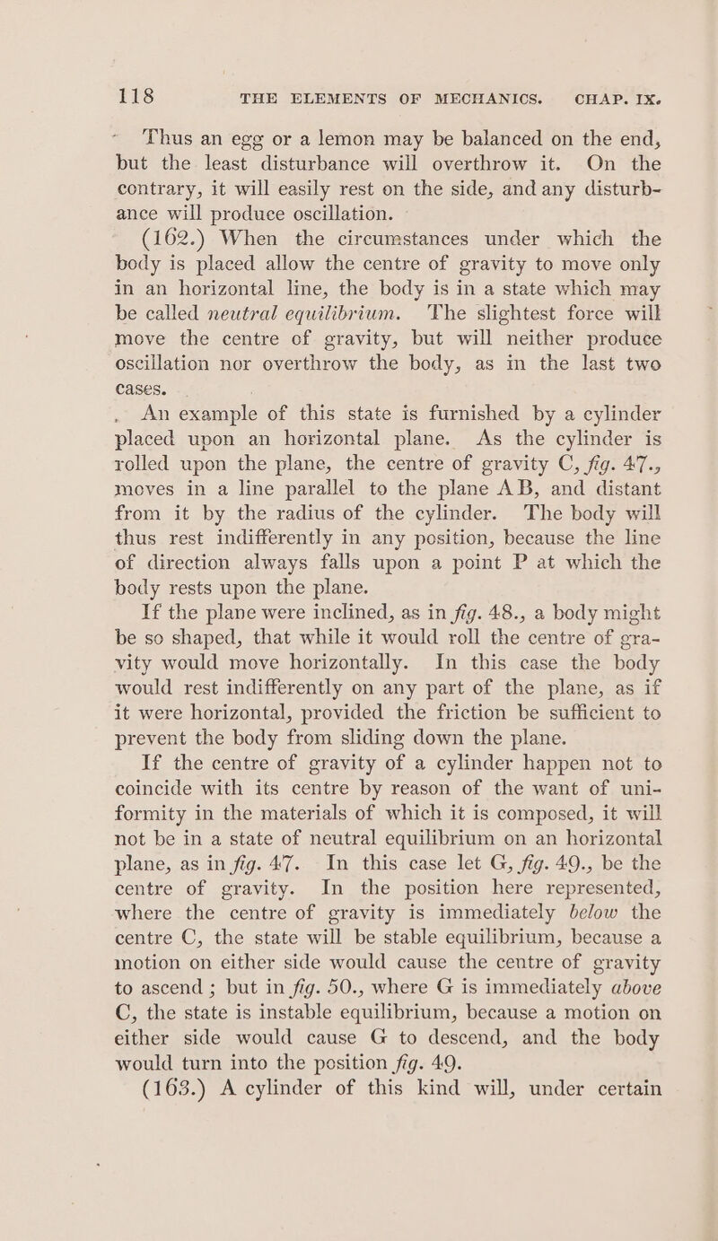 Thus an egg or a lemon may be balanced on the end, but the least disturbance will overthrow it. On the contrary, it will easily rest on the side, and any disturb- ance will produce oscillation. (162.) When the circumstances under which the body is placed allow the centre of gravity to move only in an horizontal Ime, the body is in a state which may be called neutral equilibrium. The slightest force will move the centre of gravity, but will neither produce oscillation nor overthrow the body, as m the last two cases. , An example of this state is furnished by a cylinder placed upon an horizontal plane. As the cylinder is rolled upon the plane, the centre of gravity C, fig. 47., moves in a line parallel to the plane AB, and distant from it by the radius of the cylinder. The body will thus rest indifferently in any position, because the line of direction always falls upon a point P at which the body rests upon the plane. If the plane were inclined, as in fig. 48., a body might be so shaped, that while it would roll the centre of gra- vity would move horizontally. In this case the body would rest indifferently on any part of the plane, as if it were horizontal, provided the friction be sufficient to prevent the body from sliding down the plane. If the centre of gravity of a cylinder happen not to coincide with its centre by reason of the want of uni- formity in the materials of which it is composed, it will not be in a state of neutral equilibrium on an horizontal plane, as in fig. 47. In this case let G, fig. 49., be the centre of gravity. In the position here represented, where the centre of gravity is immediately below the centre C, the state will be stable equilibrium, because a motion on either side would cause the centre of gravity to ascend ; but in fig. 50., where G is immediately above C, the state is instable equilibrium, because a motion on either side would cause G to descend, and the body would turn into the position fig. 49. (163.) A cylinder of this kind will, under certain
