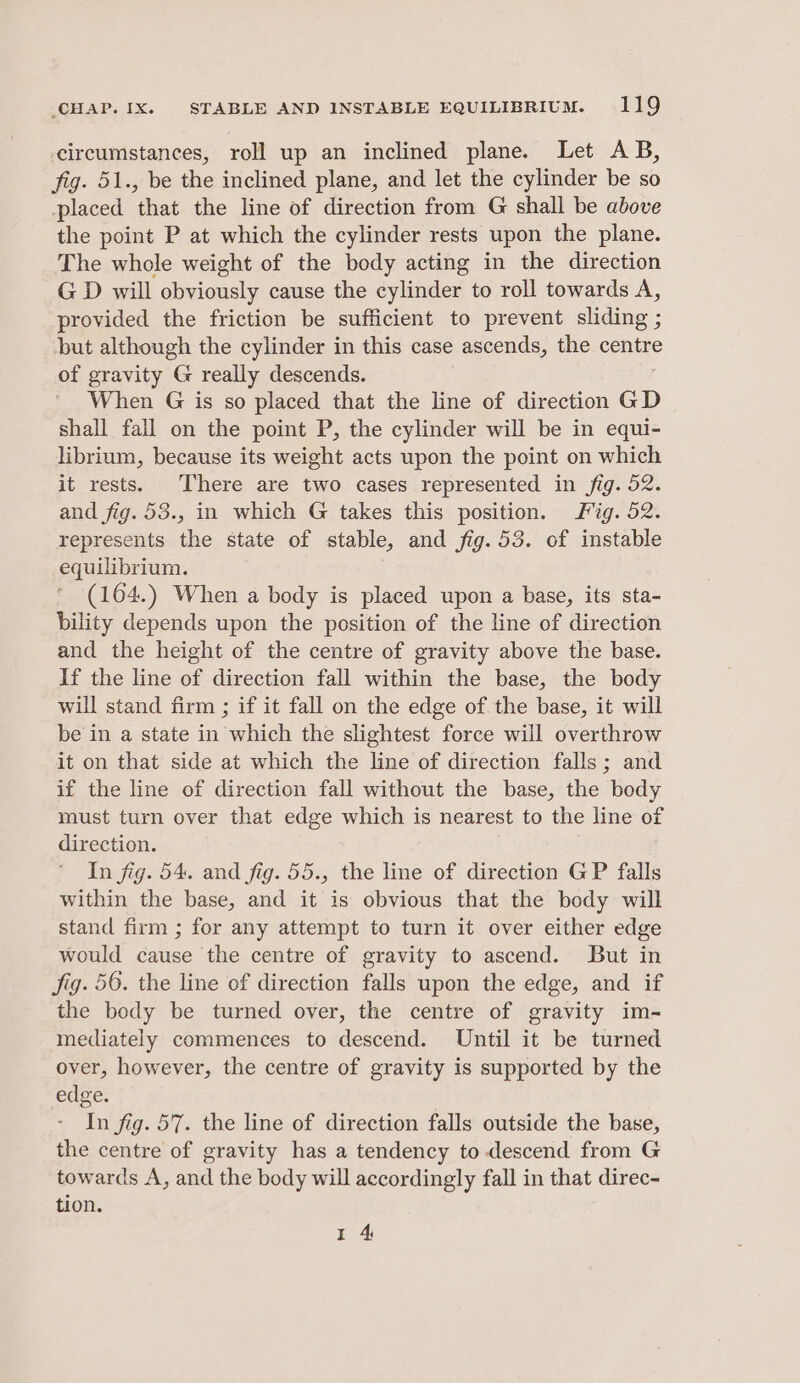circumstances, roll up an inclined plane. Let AB, fig. 51., be the inclined plane, and let the cylinder be so placed that the line of direction from G shall be above the point P at which the cylinder rests upon the plane. The whole weight of the body acting in the direction G D will obviously cause the cylinder to roll towards A, provided the friction be sufficient to prevent sliding ; ‘but although the cylinder in this case ascends, the centre of gravity G really descends. When G is so placed that the line of direction GD shall fall on the point P, the cylinder will be in equi- librium, because its weight acts upon the point on which it rests. There are two cases represented in fig. 52. and fig. 53., in which G takes this position. Fig. 52. represents the state of stable, and fig. 53. of instable equilibrium. (164.) When a body is placed upon a base, its sta- bility depends upon the position of the line of direction and the height of the centre of gravity above the base. If the line of direction fall within the base, the body will stand firm ; if it fall on the edge of the base, it will be in a state in which the slightest force will overthrow it on that side at which the line of direction falls; and if the line of direction fall without the base, the body must turn over that edge which is nearest to the line of direction. In fig. 54. and fig. 55., the line of direction GP falls within the base, and it is obvious that the body will stand firm ; for any attempt to turn it over either edge would cause the centre of gravity to ascend. But in Jig. 56. the line of direction falls upon the edge, and if the body be turned over, the centre of gravity im- mediately commences to descend. Until it be turned over, however, the centre of gravity is supported by the edge. In fig. 57. the line of direction falls outside the base, the centre of gravity has a tendency to descend from G towards A, and the body will accordingly fall in that direc- tion. I 4