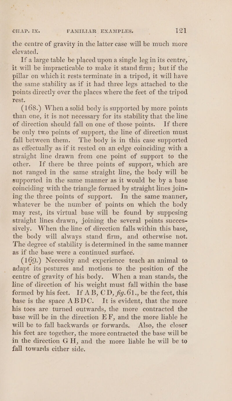 the centre of gravity in the latter case will be much more elevated. If a large table be placed upon a single leg in its centre, it will be impracticable to make it stand firm; butif the pillar on which it rests terminate in a triped, it will have the same stability as if it had three legs attached to the points directly over the places where the feet of the tripod rest. (168.) When a solid body is supported by more points than one, it is not necessary for its stability that the line of direction should fall on one of those points. If there be only two points of support, the line of direction must fall between them. The body is in this case supported as effectually as if it rested on an edge coinciding with a straight line drawn from one point of support to the other. If there be three points of support, which are not ranged in the same straight line, the body will be supported in the same manner as it would be by a base coinciding with the triangle formed by straight lines join~ ing the three points of support. In the same mamner, whatever be the number of points on which the body may rest, its virtual base will be found by suppesing straight lines drawn, joining the several points succes- sively. When the line of direction falls within this base, the body will always stand firm, and otherwise not. The degree of stability is determined in the same manner as if the base were a continued surface. (169.) Necessity and experience teach an animal to adapt its postures and motions to the position of the centre of gravity of his body. When a man stands, the line of direction of his weight must fall within the base formed by his feet. If AB, CD, fig.61., be the feet, this base is the space ABDC. It is evident, that the more his toes are turned outwards, the more contracted the base will be in the direction EF, and the more liable he will be to fall backwards or forwards. Also, the closer his feet are together, the more contracted the base will be in the direction G H, and the more liable he will be to fall towards either side.