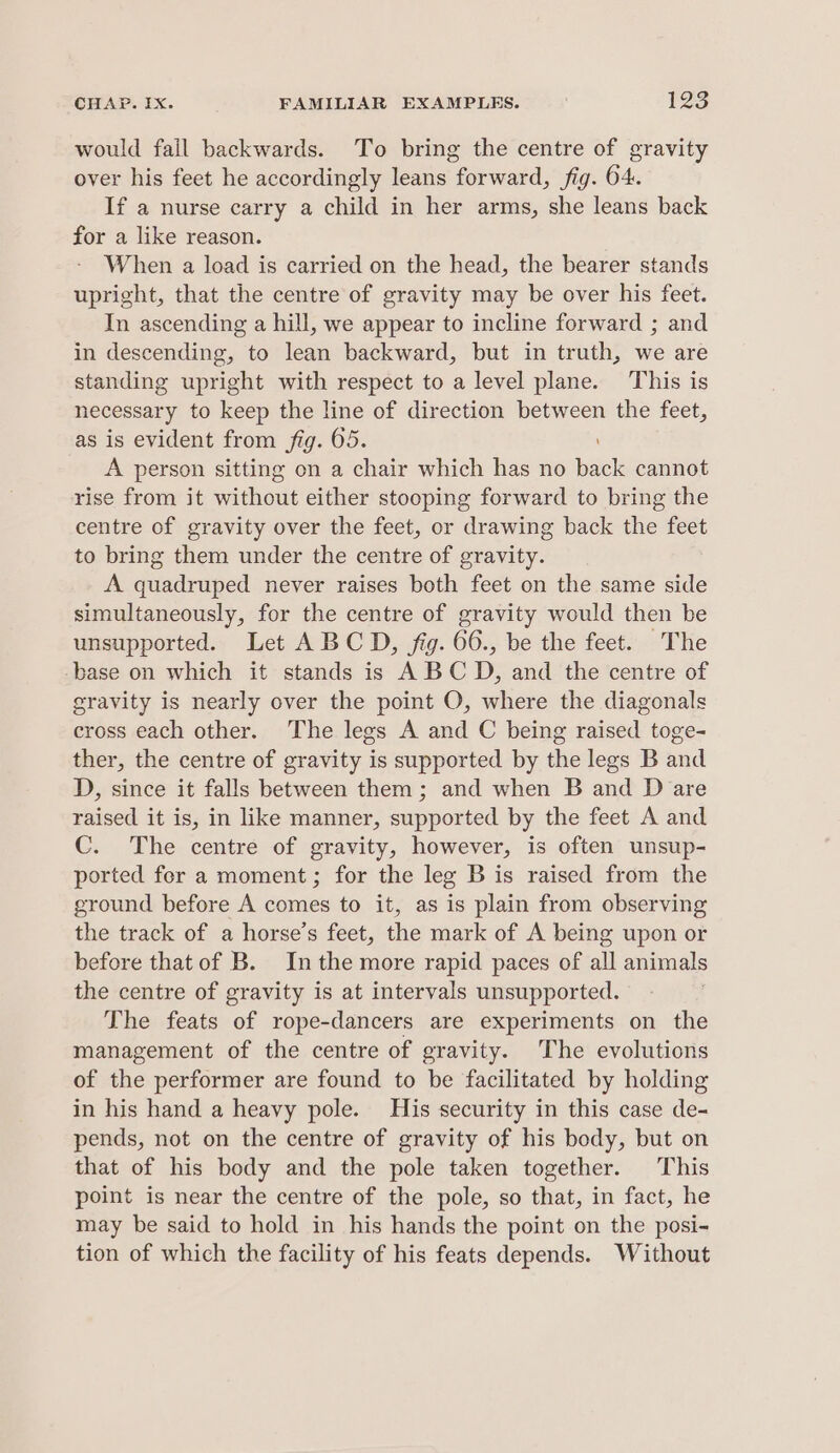 would fail backwards. To bring the centre of gravity over his feet he accordingly leans forward, fig. 64. If a nurse carry a child in her arms, she leans back for a like reason. When a load is carried on the head, the bearer stands upright, that the centre of gravity may be over his feet. In ascending a hill, we appear to incline forward ; and in descending, to lean backward, but in truth, we are standing upright with respect to a level plane. This is necessary to keep the line of direction between the feet, as is evident from fig. 65. A person sitting on a chair which has no back cannot rise from it without either stooping forward to bring the centre of gravity over the feet, or drawing back the feet to bring them under the centre of gravity. A quadruped never raises both feet on the same side simultaneously, for the centre of gravity would then be unsupported. Let ABCD, fig. 66., be the feet. The base on which it stands is A BC D, and the centre of gravity is nearly over the point O, where the diagonals cross each other. The legs A and C being raised toge- ther, the centre of gravity is supported by the legs B and D, since it falls between them ; and when B and D are raised it is, in like manner, supported by the feet A and C. The centre of gravity, however, is often unsup- ported for a moment; for the leg B is raised from the ground before A comes to it, as is plain from observing the track of a horse’s feet, the mark of A being upon or before that of B. Inthe more rapid paces of all animals the centre of gravity is at intervals unsupported. The feats of rope-dancers are experiments on the management of the centre of gravity. The evolutions of the performer are found to be facilitated by holding in his hand a heavy pole. His security in this case de- pends, not on the centre of gravity of his body, but on that of his body and the pole taken together. This point is near the centre of the pole, so that, in fact, he may be said to hold in his hands the point on the posi- tion of which the facility of his feats depends. Without