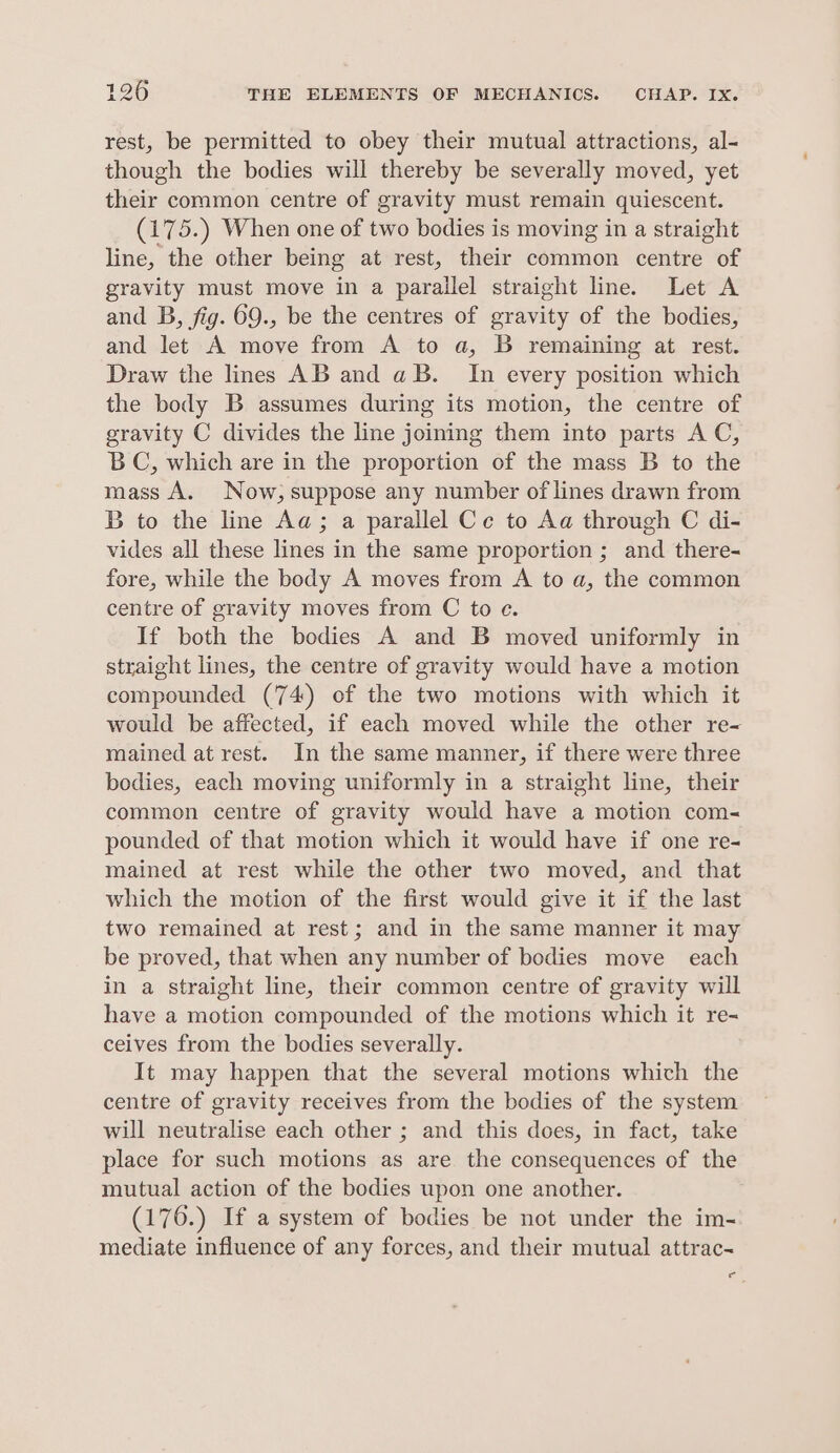 rest, be permitted to obey their mutual attractions, al- though the bodies will thereby be severally moved, yet their common centre of gravity must remain quiescent. (175.) When one of two bodies is moving in a straight line, the other being at rest, their common centre of gravity must move in a parallel straight line. Let A and B, fig. 69., be the centres of gravity of the bodies, and let A move from A to a, B remaining at rest. Draw the lines AB and a B. In every position which the body B assumes during its motion, the centre of gravity C divides the line joining them into parts AC, BC, which are in the proportion of the mass B to the mass A. Now, suppose any number of lines drawn from B to the line Aa; a parallel Ce to Aa through C di- vides all these lines in the same proportion ; and there- fore, while the body A moves from A to a, the common centre of gravity moves from C to e. If both the bodies A and B moved uniformly in straight lines, the centre of gravity would have a motion compounded (74) of the two motions with which it would be affected, if each moved while the other re- mained at rest. In the same manner, if there were three bodies, each moving uniformly in a straight line, their common centre of gravity would have a motion com- pounded of that motion which it would have if one re- mained at rest while the other two moved, and that which the motion of the first would give it if the last two remained at rest; and in the same manner it may be proved, that when any number of bodies move each in a straight line, their common centre of gravity will have a motion compounded of the motions which it re- ceives from the bodies severally. It may happen that the several motions which the centre of gravity receives from the bodies of the system will neutralise each other ; and this does, in fact, take place for such motions as are the consequences of the mutual action of the bodies upon one another. (176.) If a system of bodies be not under the im- mediate influence of any forces, and their mutual attrac- oc