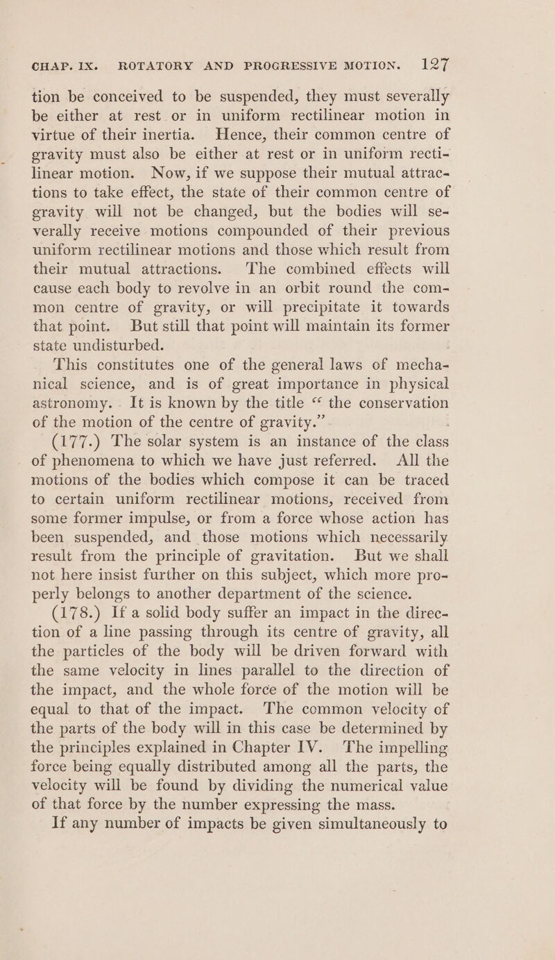 tion be conceived to be suspended, they must severally be either at rest or in uniform rectilinear motion in virtue of their inertia. Hence, their common centre of gravity must also be either at rest or in uniform recti- linear motion. Now, if we suppose their mutual attrac- tions to take effect, the state of their common centre of gravity will not be changed, but the bodies will se- verally receive motions compounded of their previous uniform rectilinear motions and those which result from their mutual attractions. The combined effects will cause each body to revolve in an orbit round the com- mon centre of gravity, or will precipitate it towards that point. But still that point will maintain its former state undisturbed. This constitutes one of the general laws of mecha- nical science, and is of great importance in physical astronomy. It is known by the title “ the conservation of the motion of the centre of gravity.” (17 7.) The solar system is an instance of the ics of phenomena to which we have just referred. All the motions of the bodies which compose it can be traced to certain uniform rectilinear motions, received from some former impulse, or from a force whose action has been suspended, and those motions which necessarily result from the principle of gravitation. But we shall not here insist further on this subject, which more pro- perly belongs to another department of the science. (178.) Ifa solid body suffer an impact in the direc- tion of a line passing through its centre of gravity, all the particles of the body will be driven forward with the same velocity in lines parallel to the direction of the impact, and the whole force of the motion will be equal to that of the impact. ‘The common velocity of the parts of the body will in this case be determined by the principles explained in Chapter 1V. The impelling force being equally distributed among all the parts, the velocity will be found by dividing the numerical value of that force by the number expressing the mass. If any number of impacts be given simultaneously to