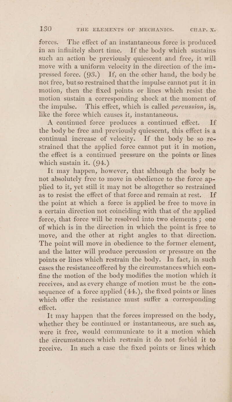 forces. The effect of an instantaneous force is produced in an infinitely short time. If the body which sustains such an action be previously quiescent and free, it will move with a uniform velocity in the direction of the im- pressed force. (93.) If, on the other hand, the body be not free, butso restrained thatthe impulse cannot put it in motion, then the fixed points or lines which resist the motion sustain a corresponding shock at the moment of the impulse. This effect, which is called percussion, is, like the force which causes it, instantaneous. A continued force produces a continued effect. If the body be free and previously quiescent, this effect is a continual increase of velocity. If the body be so re- strained that the applied force cannot put it in motion, the effect is a continued pressure on the points or lines which sustain it. (94.) It may happen, however, that although the body be not absolutely free to move in obedience to the force ap- plied to it, yet still it may not be altogether so restrained as to resist the effect of that force and remain at rest. If the point at which a force is applied be free to move in a certain direction not coinciding with that of the applied force, that force will be resolved into two elements ; one of which is in the direction in which the point is free to move, and the other at right angles to that direction. The point will move in obedience to the former element, and the latter will produce percussion or pressure on the points or lines which restrain the body. In fact, in such cases the resistance offered by the circumstances which eon- fine the motion of the body modifies the motion which it receives, and as every change of motion must be the con- sequence of a force applied (44.), the fixed points or lines which offer the resistance must suffer a corresponding effect. It may happen that the forces impressed on the body, whether they be continued or instantaneous, are such as, were it free, would communicate to it a motion which the circumstances which restrain it do not forbid it to receive. In such a case the fixed points or lines which