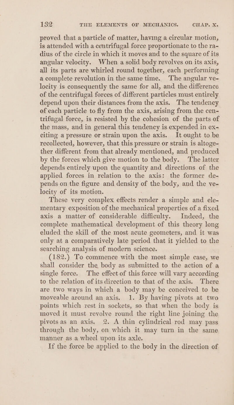 proved that a particle of matter, having a circular motion, is attended with a centrifugal force proportionate to the ra- dius of the circle in which it moves and to the square of its angular velocity. When a solid body revolves on its axis, all its parts are whirled round together, each performing a complete revolution in the same time. The angular ve- locity is consequently the same for all, and the difference of the centrifugal forces of different particles must entirely depend upon their distances from the axis. The tendency of each particle to fly from the axis, arising from the cen- trifugal force, is resisted by the cohesion of the parts of the mass, and in general this tendency is expended in ex- citing a pressure or strain upon the axis. It ought to be recollected, however, that this pressure or strain is altoge- ther different from that already mentioned, and produced by the forces which give motion to the body. The latter depends entirely upon the quantity and directions of the applied forces in relation to the axis: the former de- pends on the figure and density of the body, and the ve- locity of its motion. These very complex effects oe a simple and ele- mentary exposition of the mechanical properties of a fixed axis a matter of considerable difficulty. Indeed, the complete mathematical development of this theory long eluded the skill of the most acute geometers, and it was only at a comparatively late period that it yielded to the searching analysis of modern science. (182.) To commence with the most.simple case, we shall consider the body as submitted to the action of a single force. The effect of this force will vary according to the relation of its direction to that of the axis. There are two ways in which a body may be conceived to be moveable around an axis. 1. By having pivots at two points which rest in sockets, so that when the body is moved it must revolve round the right line joining the pivots as an axis. 2. A thin cylindrical rod may pass through the body, on which it may turn in the same manner as a wheel upon its axle. If the force be applied to the body in the direction of