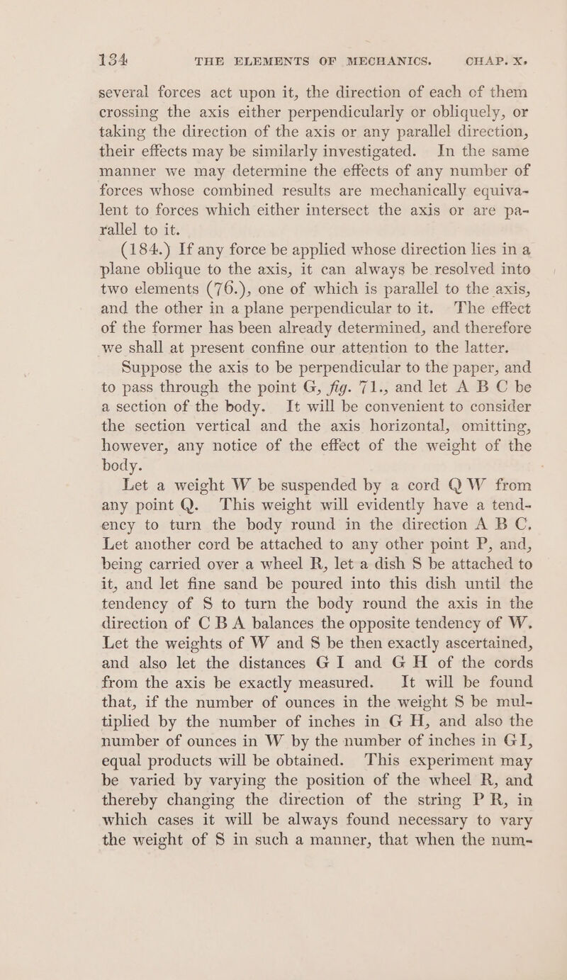 several forces act upon it, the direction of each of them crossing the axis either perpendicularly or obliquely, or taking the direction of the axis or any parallel direction, their effects may be similarly investigated. In the same manner we may determine the effects of any number of forces whose combined results are mechanically equiva- lent to forces which either intersect the axis or are pa- rallel to it. (184.) If any force be applied whose direction lies in a plane cblique to the axis, it can always be resolved into two elements (76.), one of which is parallel to the axis, and the other in a plane perpendicular to it. The effect of the former has been already determined, and therefore we shall at present confine our attention to the latter. Suppose the axis to be perpendicular to the paper, and to pass through the point G, fig. 71., and let A B C be a section of the body. It will be convenient to consider the section vertical and the axis horizontal, omitting, however, any notice of the effect of the weight of the body. ; Let a weight W be suspended by a cord QW from any point Q. This weight will evidently have a tend- ency to turn the body round in the direction A B C, Let another cord be attached to any other point P, and, being carried over a wheel R, let a dish S be attached to it, and let fine sand be poured into this dish until the tendency of S to turn the body round the axis in the direction of C B A balances the opposite tendency of W. Let the weights of W and 8 be then exactly ascertained, and also let the distances GI and G H of the cords from the axis be exactly measured. It will be found that, if the number of ounces in the weight 8 be mul- tiplied by the number of inches in G H, and also the number of ounces in W by the number of inches in GI, equal products will be obtained. ‘This experiment may be varied by varying the position of the wheel R, and thereby changing the direction of the string PR, in which cases it will be always found necessary to vary the weight of S in such a manner, that when the num-