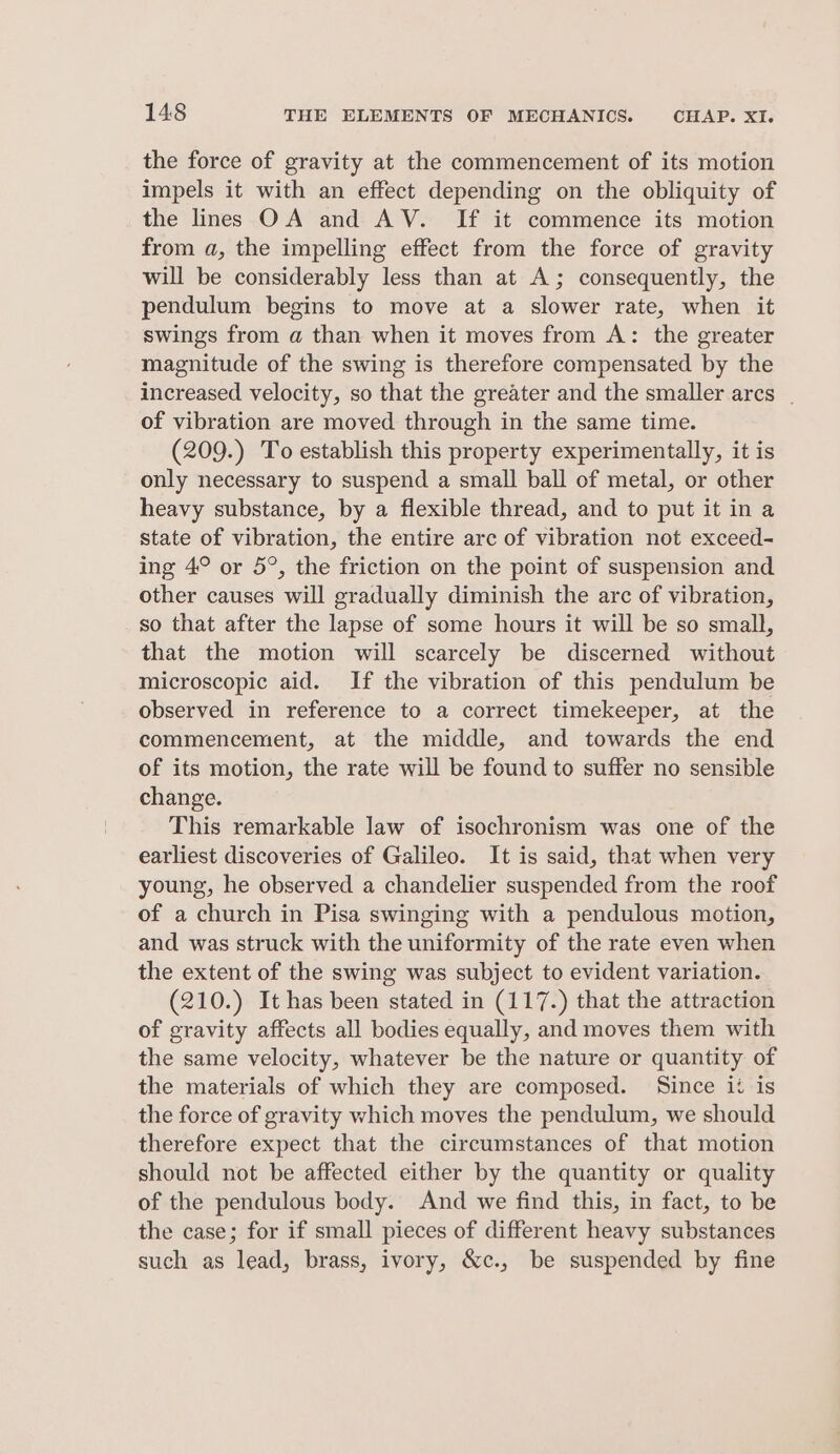 the force of gravity at the commencement of its motion impels it with an effect depending on the obliquity of the lines OA and AV. If it commence its motion from a, the impelling effect from the force of gravity will be considerably less than at A; consequently, the pendulum begins to move at a slower rate, when it swings from a than when it moves from A: the greater magnitude of the swing is therefore compensated by the increased velocity, so that the greater and the smaller arcs | of vibration are moved through in the same time. (209.) To establish this property experimentally, it is only necessary to suspend a small ball of metal, or other heavy substance, by a flexible thread, and to put it in a state of vibration, the entire arc of vibration not exceed- ing 4° or 5°, the friction on the point of suspension and other causes will gradually diminish the arc of vibration, so that after the lapse of some hours it will be so small, that the motion will scarcely be discerned without microscopic aid. If the vibration of this pendulum be observed in reference to a correct timekeeper, at the commencement, at the middle, and towards the end of its motion, the rate will be found to suffer no sensible change. This remarkable law of isochronism was one of the earliest discoveries of Galileo. It is said, that when very young, he observed a chandelier suspended from the roof of a church in Pisa swinging with a pendulous motion, and was struck with the uniformity of the rate even when the extent of the swing was subject to evident variation. (210.) It has been stated in (117.) that the attraction of gravity affects all bodies equally, and moves them with the same velocity, whatever be the nature or quantity of the materials of which they are composed. Since it is the force of gravity which moves the pendulum, we should therefore expect that the circumstances of that motion should not be affected either by the quantity or quality of the pendulous body. And we find this, in fact, to be the case; for if small pieces of different heavy substances such as lead, brass, ivory, &amp;c., be suspended by fine
