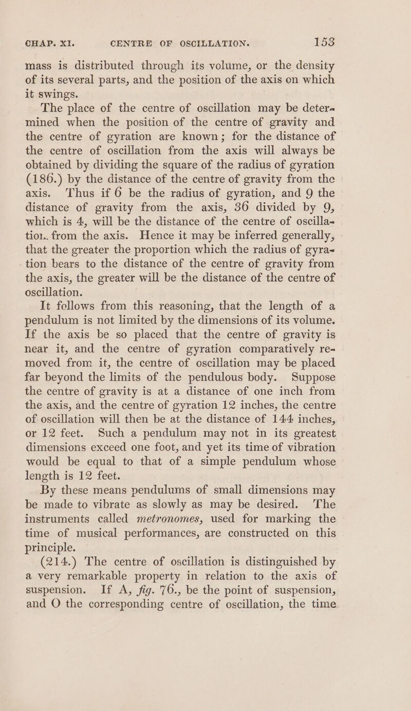 CHAP. XI. CENTRE OF OSCILLATION. 1538 mass is distributed through its volume, or the density of its several parts, and the position of the axis on which it swings. The place of the centre of oscillation may be deter« mined when the position of the centre of gravity and the centre of gyration are known; for the distance of the centre of oscillation from the axis will always be obtained by dividing the square of the radius of gyration (186.) by the distance of the centre of gravity from the axis. Thus if 6 be the radius of gyration, and 9 the distance of gravity from the axis, 36 divided by 9, which is 4, will be the distance of the centre of oscilla- tio1.. from the axis. Hence it may be inferred generally, that the greater the proportion which the radius of gyra- tion bears to the distance of the centre of gravity from the axis, the greater will be the distance of the centre of oscillation. It follows from this reasoning, that the length of a pendulum is not limited by the dimensions of its volume. If the axis be so placed that the centre of gravity is near it, and the centre of gyration comparatively re- moved from it, the centre of oscillation may be placed far beyond the limits of the pendulous body. Suppose the centre of gravity is at a distance of one inch from the axis, and the centre of gyration 12 inches, the centre of oscillation will then be at the distance of 144 inches, or 12 feet. Such a pendulum may not in its greatest dimensions exceed one foot, and yet its time of vibration would be equal to that of a simple pendulum whose leneth.is 12 feet: By these means pendulums of small dimensions may be made to vibrate as slowly as may be desired. The instruments called metronomes, used for marking the time of musical performances, are constructed on this principle. (214.) The centre of oscillation is distinguished by a very remarkable property in relation to the axis of suspension. If A, fig. 76., be the point of suspension, and O the corresponding centre of oscillation, the time
