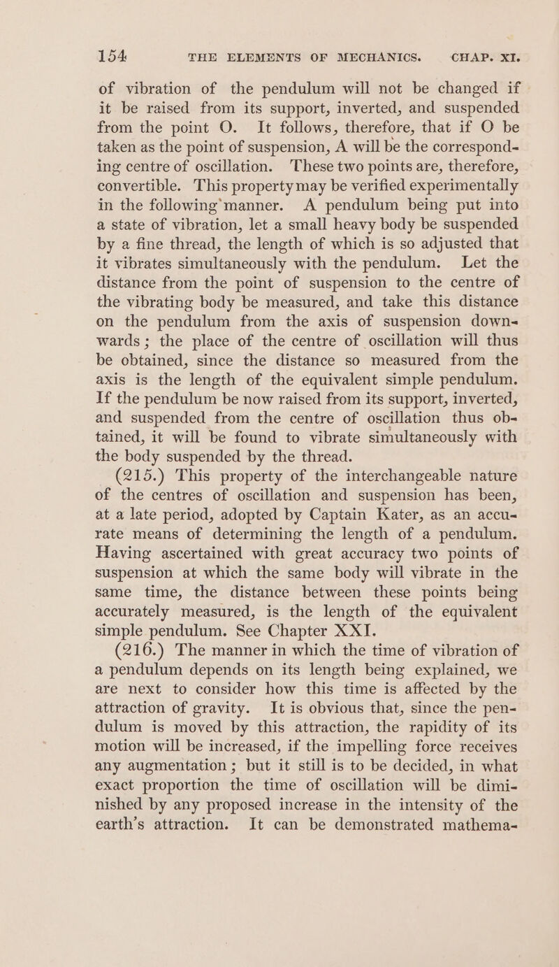 of vibration of the pendulum will not be changed if» it be raised from its support, inverted, and suspended from the point O. It follows, therefore, that if O be taken as the point of suspension, A will be the correspond- ing centre of oscillation. These two points are, therefore, convertible. This property may be verified experimentally in the following’manner. A pendulum being put into a state of vibration, let a small heavy body be suspended by a fine thread, the length of which is so adjusted that it vibrates simultaneously with the pendulum. Let the distance from the point of suspension to the centre of the vibrating body be measured, and take this distance on the pendulum from the axis of suspension down- wards ; the place of the centre of oscillation will thus be obtained, since the distance so measured from the axis is the length of the equivalent simple pendulum. If the pendulum be now raised from its support, inverted, and suspended from the centre of oscillation thus ob- tained, it will be found to vibrate simultaneously with the body suspended by the thread. (215.) This property of the interchangeable nature of the centres of oscillation and suspension has been, at a late period, adopted by Captain Kater, as an accu- rate means of determining the length of a pendulum. Having ascertained with great accuracy two points of suspension at which the same body will vibrate in the same time, the distance between these points being accurately measured, is the length of the equivalent simple pendulum. See Chapter XXI. (216.) The manner in which the time of vibration of a pendulum depends on its length being explained, we are next to consider how this time is affected by the attraction of gravity. It is obvious that, since the pen- dulum is moved by this attraction, the rapidity of its motion will be increased, if the impelling force receives any augmentation ; but it still is to be decided, in what exact proportion the time of oscillation will be dimi- nished by any proposed increase in the intensity of the earth’s attraction. It can be demonstrated mathema-
