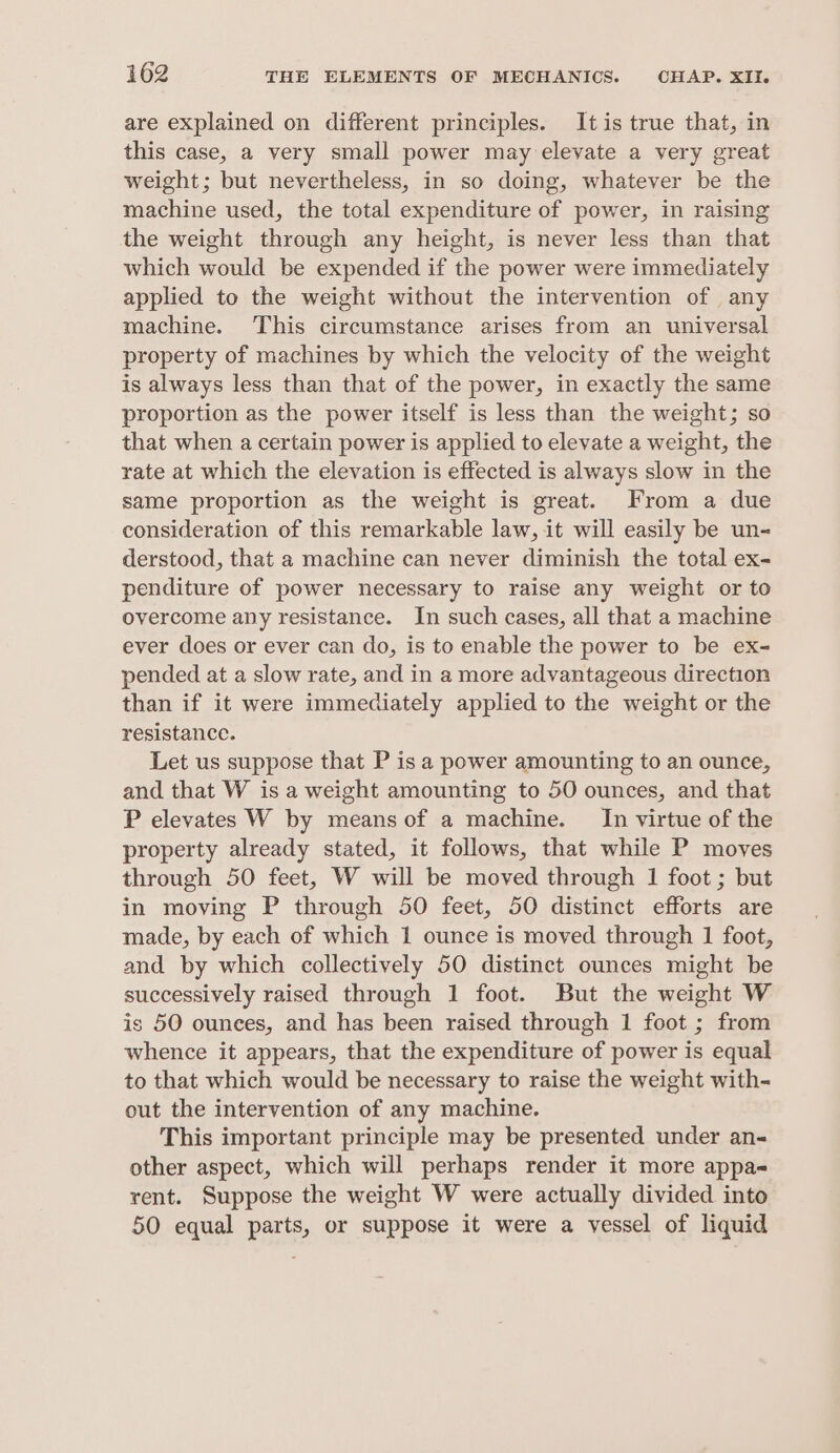are explained on different principles. Itis true that, in this case, a very small power may elevate a very great weight; but nevertheless, in so doing, whatever be the machine used, the total expenditure of power, in raising the weight through any height, is never less than that which would be expended if the power were immediately applied to the weight without the intervention of any machine. This circumstance arises from an universal property of machines by which the velocity of the weight is always less than that of the power, in exactly the same proportion as the power itself is less than the weight; so that when a certain power is applied to elevate a weight, the rate at which the elevation is effected is always slow in the same proportion as the weight is great. From a due consideration of this remarkable law, it will easily be un- derstood, that a machine can never diminish the total ex- penditure of power necessary to raise any weight or to overcome any resistance. In such cases, all that a machine ever does or ever can do, is to enable the power to be ex- pended at a slow rate, and in a more advantageous direction than if it were immediately applied to the weight or the resistance. Let us suppose that P is a power amounting to an ounce, and that W is a weight amounting to 50 ounces, and that P elevates W by means of a machine. In virtue of the property already stated, it follows, that while P moves through 50 feet, W will be moved through 1 foot ; but in moving P through 50 feet, 50 distinct efforts are made, by each of which 1 ounce is moved through 1 foot, and by which collectively 50 distinct ounces might be successively raised through 1 foot. But the weight W is 50 ounees, and has been raised through 1 foot ; from whence it appears, that the expenditure of power is equal to that which would be necessary to raise the weight with- out the intervention of any machine. This important principle may be presented under an- other aspect, which will perhaps render it more appa- rent. Suppose the weight W were actually divided into 50 equal parts, or suppose it were a vessel of liquid