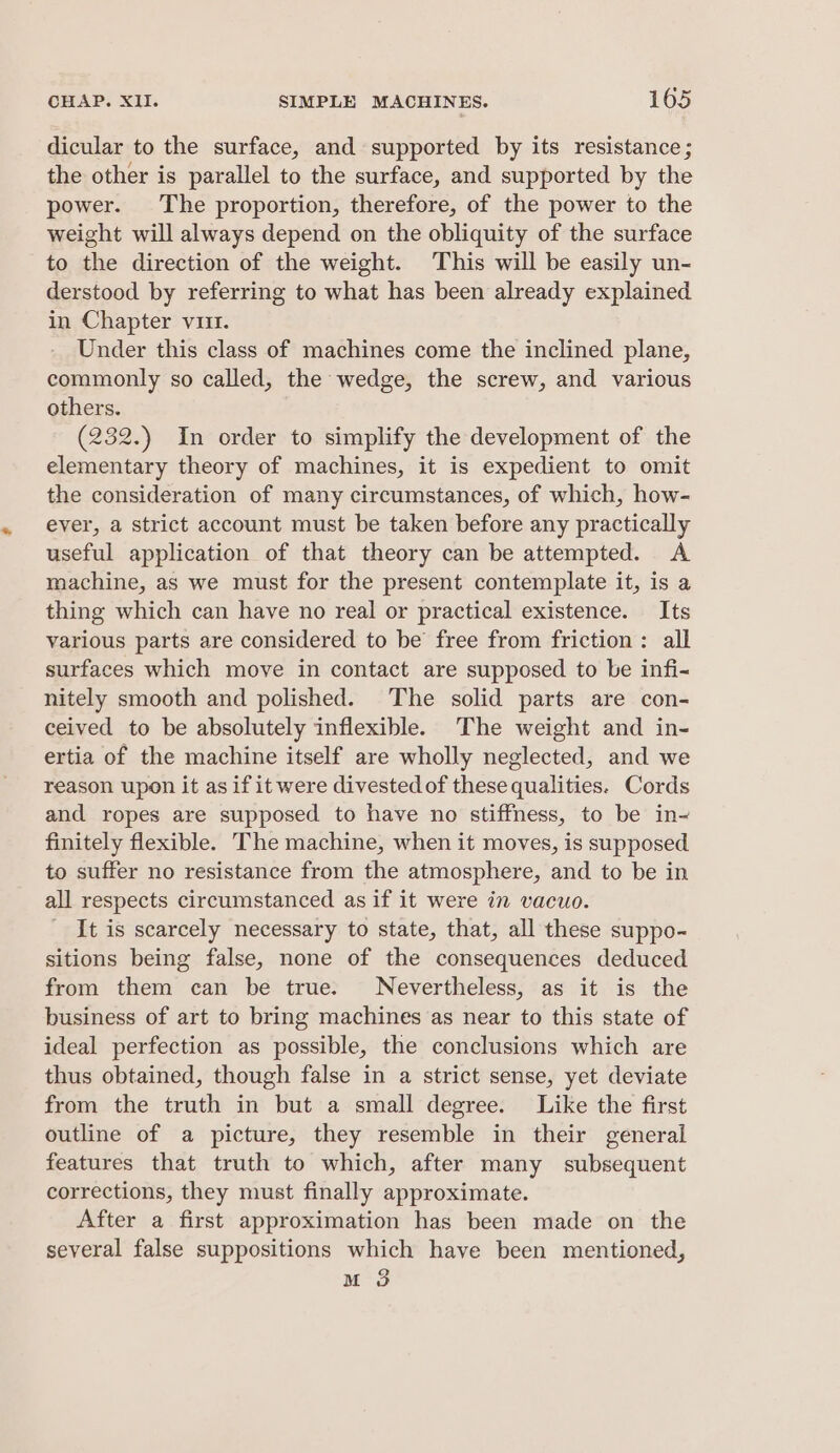 dicular to the surface, and supported by its resistance; the other is parallel to the surface, and supported by the power. The proportion, therefore, of the power to the weight will always depend on the obliquity of the surface to the direction of the weight. This will be easily un- derstood by referring to what has been already explained in Chapter vii. Under this class of machines come the inclined plane, commonly so called, the wedge, the screw, and various others. (232.) In order to simplify the development of the elementary theory of machines, it is expedient to omit the consideration of many circumstances, of which, how- ever, a strict account must be taken before any practically useful application of that theory can be attempted. A machine, as we must for the present contemplate it, is a thing which can have no real or practical existence. Its various parts are considered to be free from friction: all surfaces which move in contact are supposed to be infi- nitely smooth and polished. The solid parts are con- ceived to be absolutely inflexible. The weight and in- ertia of the machine itself are wholly neglected, and we reason upon it as if it were divested of these qualities. Cords and ropes are supposed to have no stiffness, to be in~ finitely flexible. The machine, when it moves, is supposed to suffer no resistance from the atmosphere, and to be in all respects circumstanced as if it were in vacuo. It is scarcely necessary to state, that, all these suppo- sitions being false, none of the consequences deduced from them can be true. Nevertheless, as it is the business of art to bring machines as near to this state of ideal perfection as possible, the conclusions which are thus obtained, though false in a strict sense, yet deviate from the truth in but a small degree. Like the first outline of a picture, they resemble in their general features that truth to which, after many subsequent corrections, they must finally approximate. After a first approximation has been made on the several false suppositions which have been mentioned, M 3