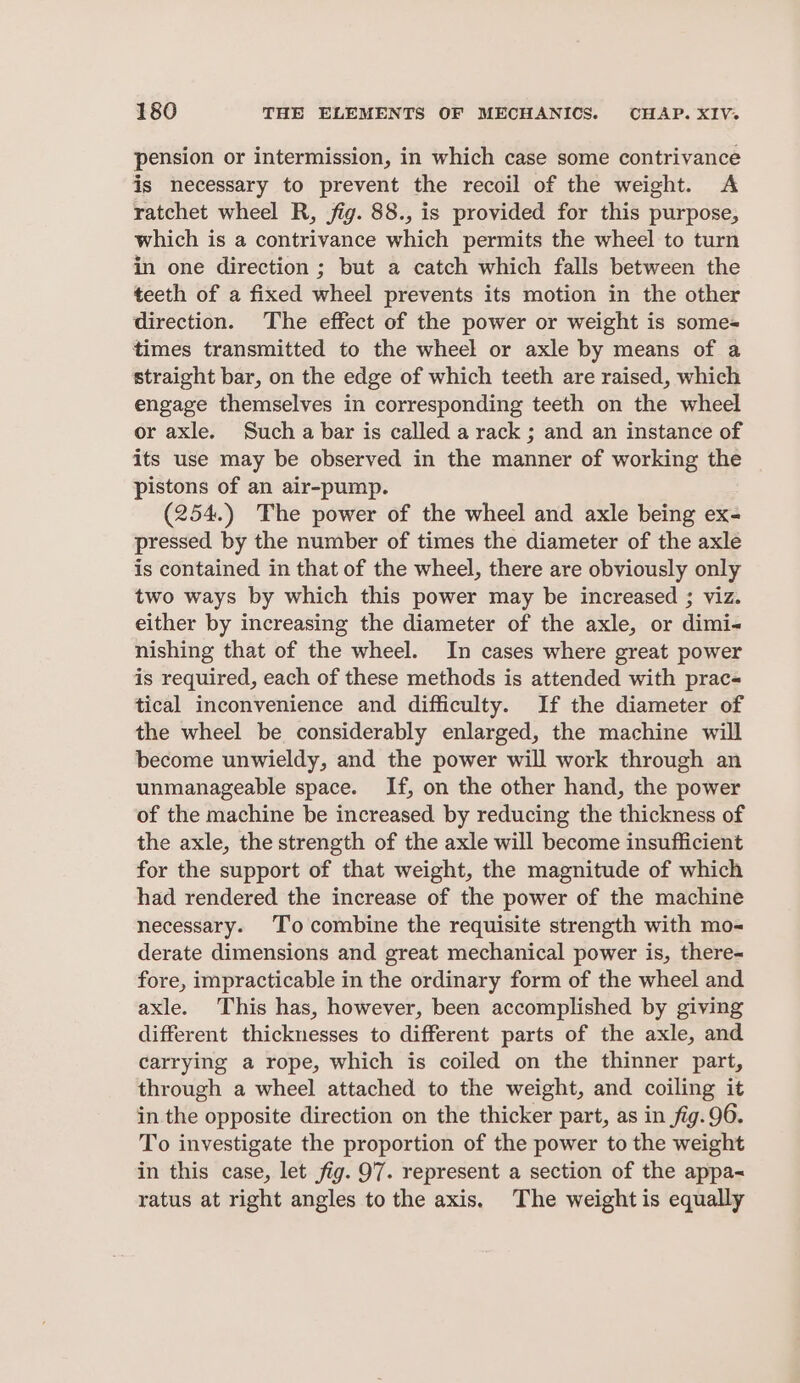 pension or intermission, in which case some contrivance is necessary to prevent the recoil of the weight. A ratchet wheel R, fig. 88., is provided for this purpose, which is a contrivance which permits the wheel to turn in one direction ; but a catch which falls between the teeth of a fixed wheel prevents its motion in the other direction. The effect of the power or weight is some= times transmitted to the wheel or axle by means of a straight bar, on the edge of which teeth are raised, which engage themselves in corresponding teeth on the wheel or axle. Such a bar is called a rack ; and an instance of its use may be observed in the manner of working the pistons of an air-pump. (254.) The power of the wheel and axle being ex- pressed by the number of times the diameter of the axle is contained in that of the wheel, there are obviously only two ways by which this power may be increased ; viz. either by increasing the diameter of the axle, or dimi- nishing that of the wheel. In cases where great power is required, each of these methods is attended with prac- tical inconvenience and difficulty. If the diameter of the wheel be considerably enlarged, the machine will become unwieldy, and the power will work through an unmanageable space. If, on the other hand, the power of the machine be increased by reducing the thickness of the axle, the strength of the axle will become insufficient for the support of that weight, the magnitude of which had rendered the increase of the power of the machine necessary. To combine the requisite strength with mo- derate dimensions and great mechanical power is, there-~ fore, impracticable in the ordinary form of the wheel and axle. This has, however, been accomplished by giving different thicknesses to different parts of the axle, and carrying a rope, which is coiled on the thinner part, through a wheel attached to the weight, and coiling it in the opposite direction on the thicker part, as in fig.96. To investigate the proportion of the power to the weight in this case, let fig. 97. represent a section of the appa~ ratus at right angles to the axis. The weight is equally