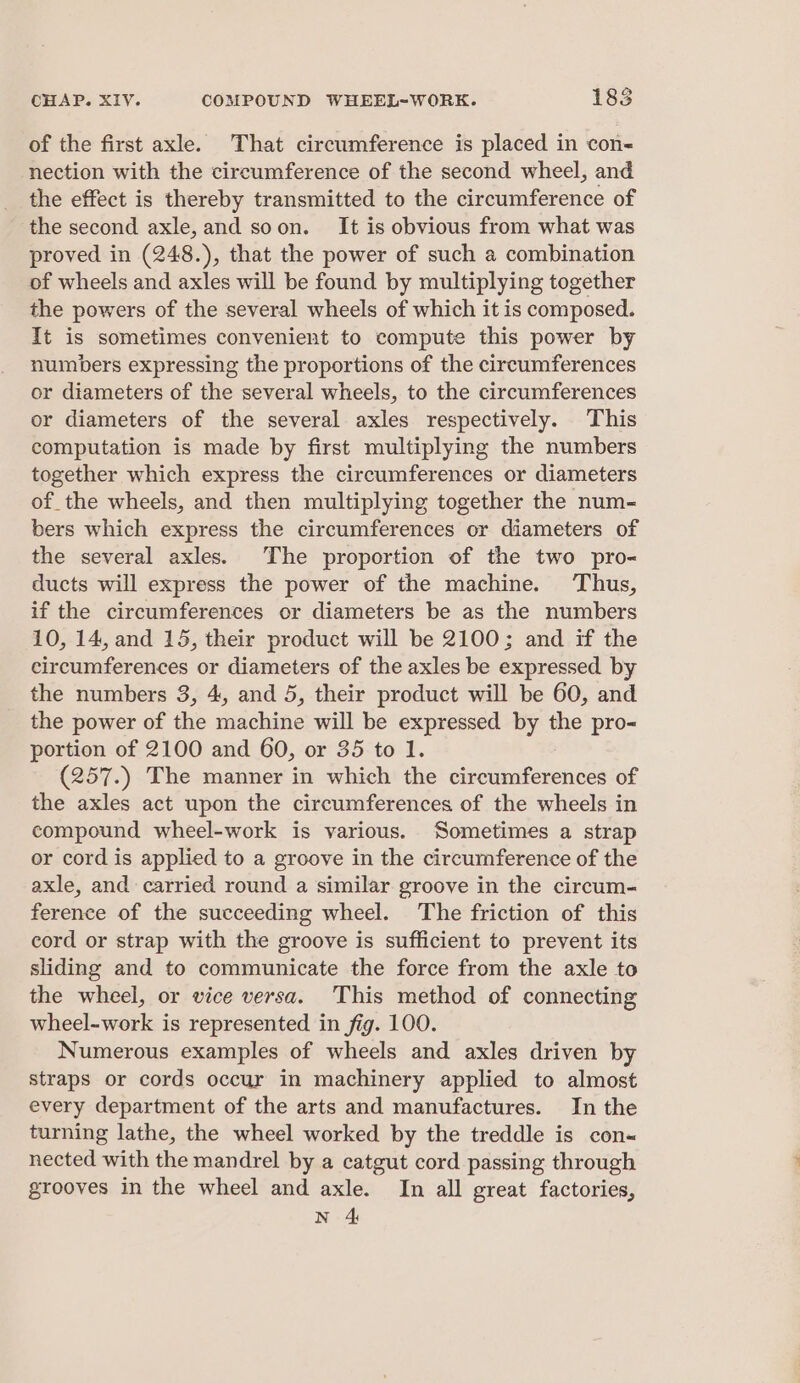 of the first axle. That circumference is placed in con- nection with the circumference of the second wheel, and the effect is thereby transmitted to the circumference of the second axle, and soon. It is obvious from what was proved in (248.), that the power of such a combination of wheels and axles will be found by multiplying together the powers of the several wheels of which it is composed. It is sometimes convenient to compute this power by numbers expressing the proportions of the circumferences or diameters of the several wheels, to the circumferences or diameters of the several axles respectively. This computation is made by first multiplying the numbers together which express the circumferences or diameters of the wheels, and then multiplying together the num- bers which express the circumferences or diameters of the several axles. The proportion of the two pro- ducts will express the power of the machine. Thus, if the circumferences or diameters be as the numbers 10, 14, and 15, their product will be 2100; and if the circumferences or diameters of the axles be expressed by the numbers 3, 4, and 5, their product will be 60, and the power of the machine will be expressed by the pro- portion of 2100 and 60, or 35 to 1. (257.) The manner in which the circumferences of the axles act upon the circumferences of the wheels in compound wheel-work is various. Sometimes a strap or cord is applied to a groove in the circumference of the axle, and carried round a similar groove in the circum- ference of the succeeding wheel. The friction of this cord or strap with the groove is sufficient to prevent its sliding and to communicate the force from the axle to the wheel, or vice versa. This method of connecting wheel-work is represented in fig. 100. Numerous examples of wheels and axles driven by straps or cords occur in machinery applied to almost every department of the arts and manufactures. In the turning lathe, the wheel worked by the treddle is con nected with the mandrel by a catgut cord passing through grooves in the wheel and axle. In all great factories, N 4