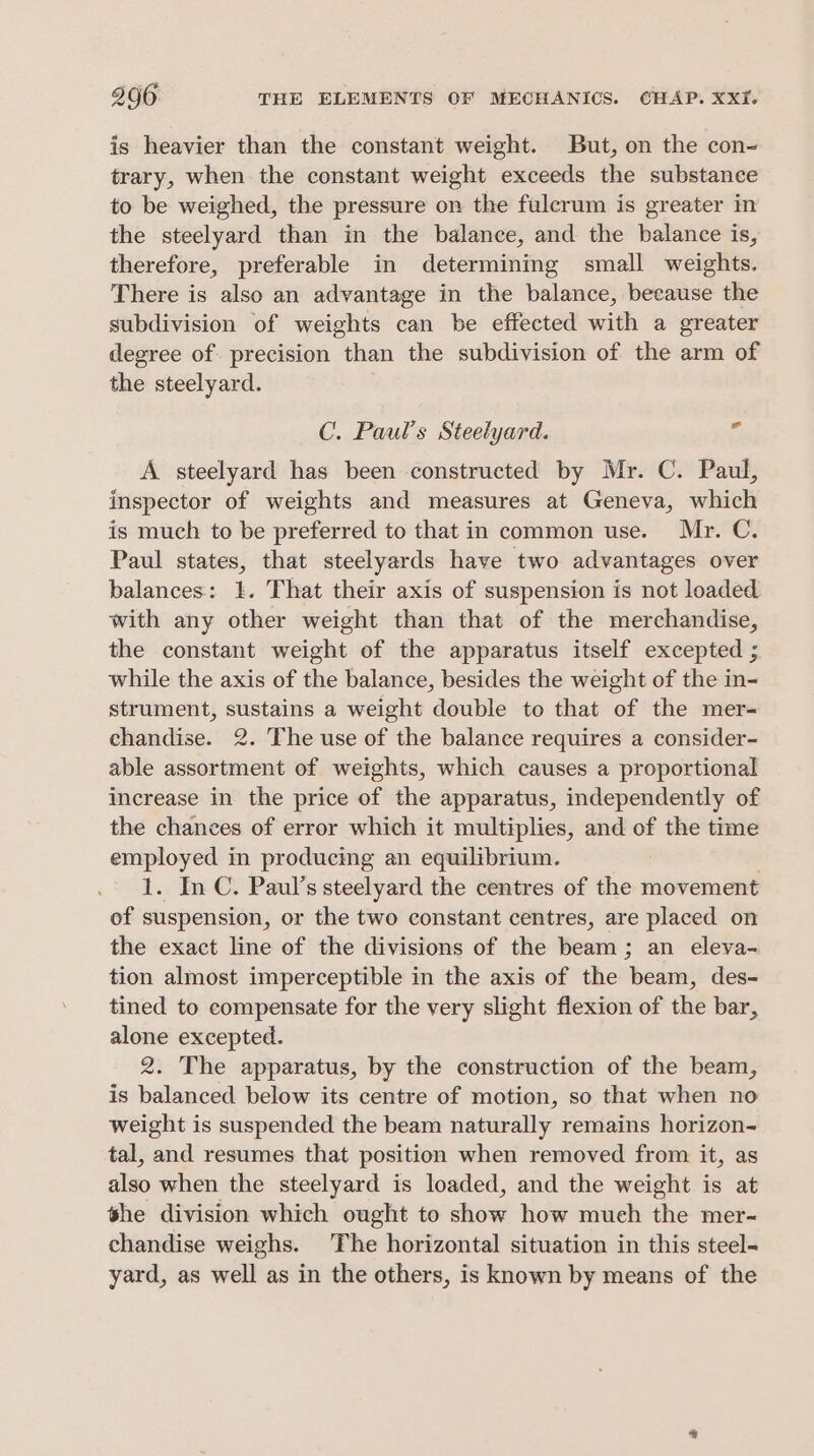 is heavier than the constant weight. But, on the con- trary, when the constant weight exceeds the substance to be weighed, the pressure on the fulcrum is greater in the steelyard than in the balance, and the balance is, therefore, preferable in determining small weights. There is also an advantage in the balance, beeause the subdivision of weights can be effected with a greater degree of. precision than the subdivision of the arm of the steelyard. C. Paul’s Steelyard. if A steelyard has been constructed by Mr. C. Paul, inspector of weights and measures at Geneva, which is much to be preferred to that in common use. Mr. C. Paul states, that steelyards have two advantages over balances: 1. That their axis of suspension is not loaded with any other weight than that of the merchandise, the constant weight of the apparatus itself excepted ; while the axis of the balance, besides the weight of the in- strument, sustains a weight double to that of the mer- ehandise. 2. The use of the balance requires a consider- able assortment of weights, which causes a proportional increase in the price of the apparatus, independently of the chances of error which it multiplies, and of the time employed in producing an equilibrium. 1. In C. Paul’s steelyard the centres of the movement of suspension, or the two constant centres, are placed on the exact line of the divisions of the beam ; an eleya- tion almost imperceptible in the axis of the beam, des- tined to compensate for the very slight flexion of the bar, alone excepted. 2. The apparatus, by the construction of the beam, is balanced below its centre of motion, so that when no weight is suspended the beam naturally remains horizon- tal, and resumes that position when removed from it, as also when the steelyard is loaded, and the weight is at she division which ought to show how much the mer- chandise weighs. The horizontal situation in this steel- yard, as well as in the others, is known by means of the