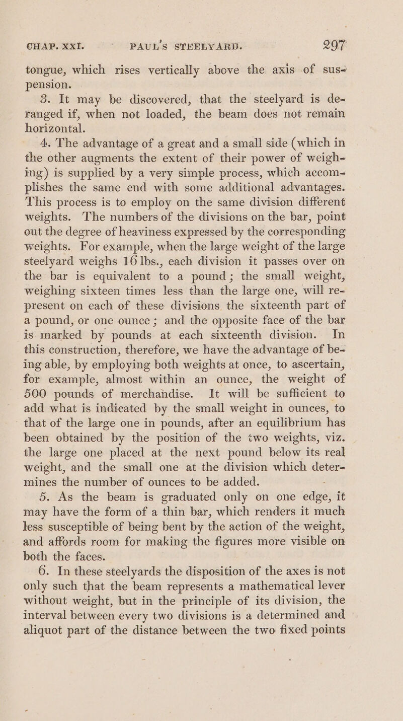 tongue, which rises vertically above the axis of sus pension. 3. It may be discovered, that the steelyard is de- ranged if, when not loaded, the beam does not remain horizontal. 4, The advantage of a great and a small side (which in the other augments the extent of their power of weigh- ing) is supplied by a very simple process, which accom- plishes the same end with some additional advantages. This process is to employ on the same division different weights. The numbers of the divisions on the bar, point out the degree of heaviness expressed by the corresponding weights. For example, when the large weight of the large steelyard weighs 16 lbs., each division it passes over on the bar is equivalent to a pound; the small weight, weighing sixteen times less than the large one, will re- present on each of these divisions the sixteenth part of a pound, or one ounce; and the opposite face of the bar is marked by pounds at each sixteenth division. In this construction, therefore, we have the advantage of be- ing able, by employing both weights at once, to ascertain, for example, almost within an ounce, the weight of 500 pounds of merchandise. It will be sufficient to add what is indicated by the small weight in ounces, to that of the large one in pounds, after an equilibrium has been obtained by the position of the two weights, viz. the large one placed at the next pound below its real weight, and the small one at the division which deter- mines the number of ounces to be added. 5. As the beam is graduated only on one edge, it may have the form of a thin bar, which renders it much less susceptible of being bent by the action of the weight, and affords room for making the figures more visible on both the faces. 6. In these steelyards the disposition of the axes is not only such that the beam represents a mathematical lever without weight, but in the principle of its division, the interval between every two divisions is a determined and. aliquot part of the distance between the two fixed points
