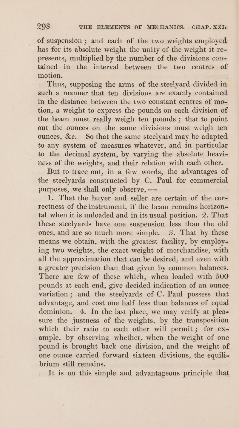 of suspension ; and each of the two weights employed has for its absolute weight the unity of the weight it re- presents, multiplied by the number of the divisions con- tained in the interval between the two centres of motion. Thus, supposing the arms of the steelyard divided in such a manner that ten divisions are exactly contained in the distance between the two constant centres of mo- tion, a weight to express the pounds on each division of the beam must really weigh ten pounds ; that to point out the ounces on the same divisions must weigh ten ounces, &amp;c. So that the same steelyard may be adapted to any system of measures whatever, and in particular to the decimal system, by varying the absolute heavi- ness of the weights, and their relation with each other. But to trace out, in a few words, the advantages of the steelyards constructed by C. Paul for commercial purposes, we shall only observe, — 1. That the buyer and seller are certain of the cor- rectness of the instrument, if the beam remains horizon- tal when it is unloaded and in its usual position. 2. That these steelyards have one suspension less than the old ones, and are so much more simple. 3. That by these means we obtain, with the greatest facility, by employ- ing two weights, the exact weight of merchandise, with all the approximation that can be desired, and even with a greater precision than that given by common balances. There are few of these which, when loaded with 500 pounds at each end, give decided indication of an ounce: variation ; and the steelyards of C. Paul possess that advantage, and cost one half less than balances of equal dominion. 4. In the last place, we may verify at plea- sure the justness of the weights, by the transposition which their ratio to each other will permit; for ex« ample, by observing whether, when the weight of one pound is brought back one division, and the weight of one ounce carried forward sixteen linacigne, the equili~ brium still remains. It is on this simple and advantageous principle that