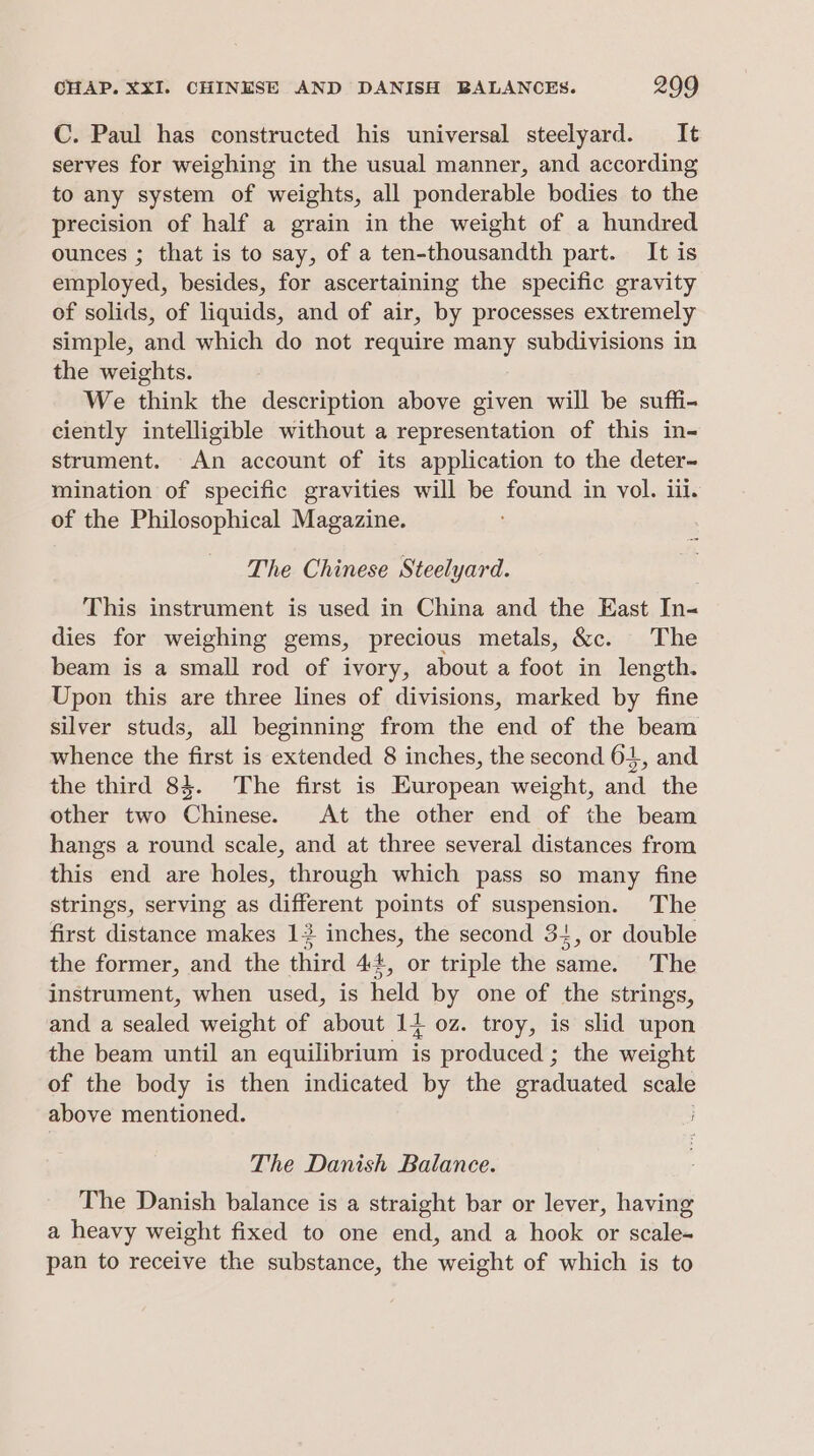 C. Paul has constructed his universal steelyard. It serves for weighing in the usual manner, and according to any system of weights, all ponderable bodies to the precision of half a grain in the weight of a hundred ounces ; that is to say, of a ten-thousandth part. It is employed, besides, for ascertaining the specific gravity of solids, of liquids, and of air, by processes extremely simple, and which do not require many subdivisions in the weights. We think the description above given will be suffi- ciently intelligible without a representation of this in- strument. An account of its application to the deter- mination of specific gravities will be sound in vol. iii. of the Philosophical Magazine. The Chinese Steelyard. This instrument is used in China and the East In- dies for weighing gems, precious metals, &amp;c. The beam is a small rod of ivory, about a foot in length. Upon this are three lines of divisions, marked by fine silver studs, all beginning from the end of the beam whence the first is extended 8 inches, the second 64, and the third 84. The first is European weight, and the other two Chinese. At the other end of the beam hangs a round scale, and at three several distances from this end are holes, through which pass so many fine strings, serving as different points of suspension. The first distance makes 1 inches, the second 34, or double the former, and the third 4+, or triple the same. The instrument, when used, is held by one of the strings, and a sealed weight of about 14 oz. troy, is slid upon the beam until an equilibrium is produced ; the weight of the body is then indicated by the graduated scale above mentioned. The Danish Balance. The Danish balance is a straight bar or lever, having a heavy weight fixed to one end, and a hook or scale- pan to receive the substance, the weight of which is to