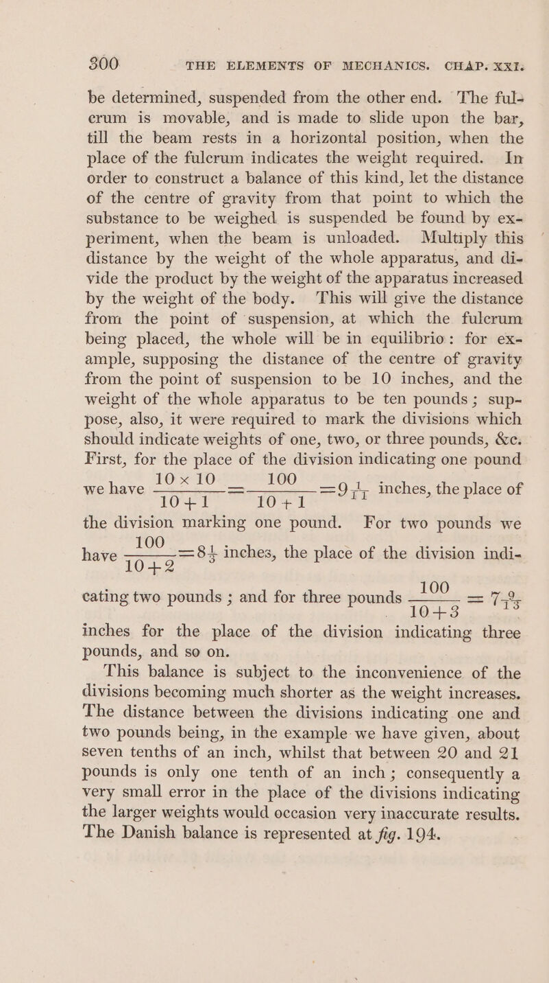 be determined, suspended from the other end. The ful- crum is movable, and is made to slide upon the bar, till the beam rests in a horizontal position, when the place of the fulcrum indicates the weight required. In order to construct a balance of this kind, let the distance of the centre of gravity from that point to which the substance to be weighed is suspended be found by ex- periment, when the beam is unloaded. Multiply this distance by the weight of the whole apparatus, and di- vide the product by the weight of the apparatus increased by the weight of the body. This will give the distance from the point of ‘suspension, at which the fulcrum being placed, the whole will be in equilibrio: for ex- ample, supposing the distance of the centre of gravity from the point of suspension to be 10 inches, and the weight of the whole apparatus to be ten pounds; sup- pose, also, it were required to mark the divisions which should indicate weights of one, two, or three pounds, &amp;c. First, for the place of the division indicating one pound 10x10 100 tee ee the division marking one pound. For two pounds we have ore = 81 inches, the place of the division indi- we have =9,4, inches, the place of ; 100 cating two pounds ; and for three pounds = 78s 8 p P gia 13 inches for the place of the division indicating three pounds, and so on. This balance is subject to the inconvenience of the divisions becoming much shorter as the weight increases. The distance between the divisions indicating one and two pounds being, in the example we have given, about seven tenths of an inch, whilst that between 20 and 21 pounds is only one tenth of an inch; consequently a very small error in the place of the divisions indicating the larger weights would occasion very inaccurate results. The Danish balance is represented at fig. 194.