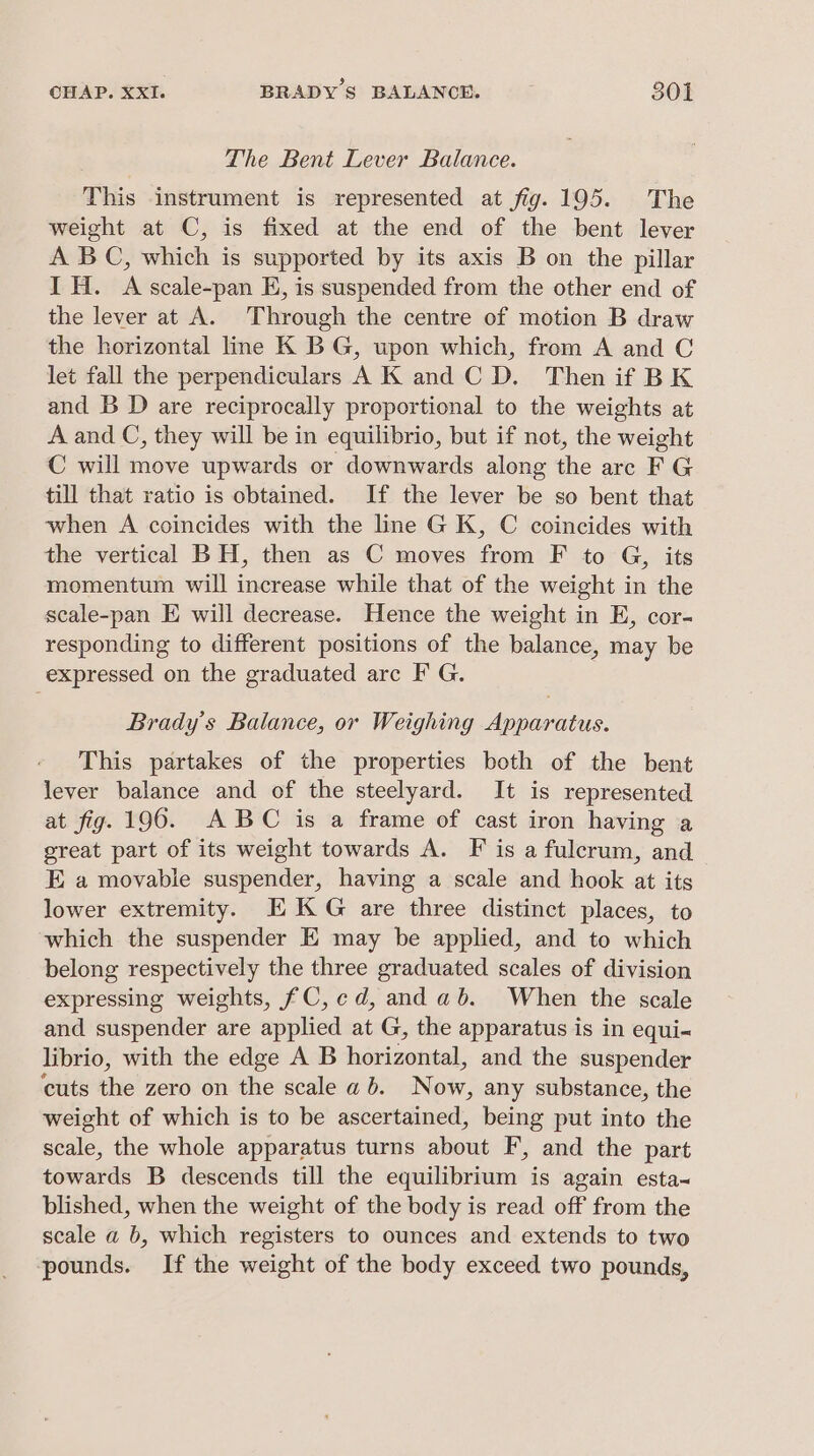 The Bent Lever Balance. This instrument is represented at fig. 195. The weight at C, is fixed at the end of the bent lever A BC, which is supported by its axis B on the pillar IH. A scale-pan E, is suspended from the other end of the lever at A. Through the centre of motion B draw the horizontal line K BG, upon which, from A and C let fall the perpendiculars A K and C D. Then if BK and B D are reciprocally proportional to the weights at A and C, they will be in equilibrio, but if not, the weight C will move upwards or downwards along the arc F G till that ratio is obtained. If the lever be so bent that when A coincides with the line G K, C coincides with the vertical BH, then as C moves from F to G, its momentum will increase while that of the weight in the scale-pan E will decrease. Hence the weight in E, cor- responding to different positions of the balance, may be expressed on the graduated arc F G. Brady's Balance, or Weighing Apparatus. This partakes of the properties both of the bent lever balance and of the steelyard. It is represented at fig. 196. ABC is a frame of cast iron having a great part of its weight towards A. F is a fulcrum, and E a movable suspender, having a scale and hook at its lower extremity. EX KG are three distinct places, to which the suspender E may be applied, and to which belong respectively the three graduated scales of division expressing weights, fC, ed, and ab. When the scale and suspender are applied at G, the apparatus is in equi- librio, with the edge A B horizontal, and the suspender cuts the zero on the scale ab. Now, any substance, the weight of which is to be ascertained, being put into the scale, the whole apparatus turns about F’, and the part towards B descends till the equilibrium is again esta~ blished, when the weight of the body is read off from the scale a b, which registers to ounces and extends to two pounds. If the weight of the body exceed two pounds,