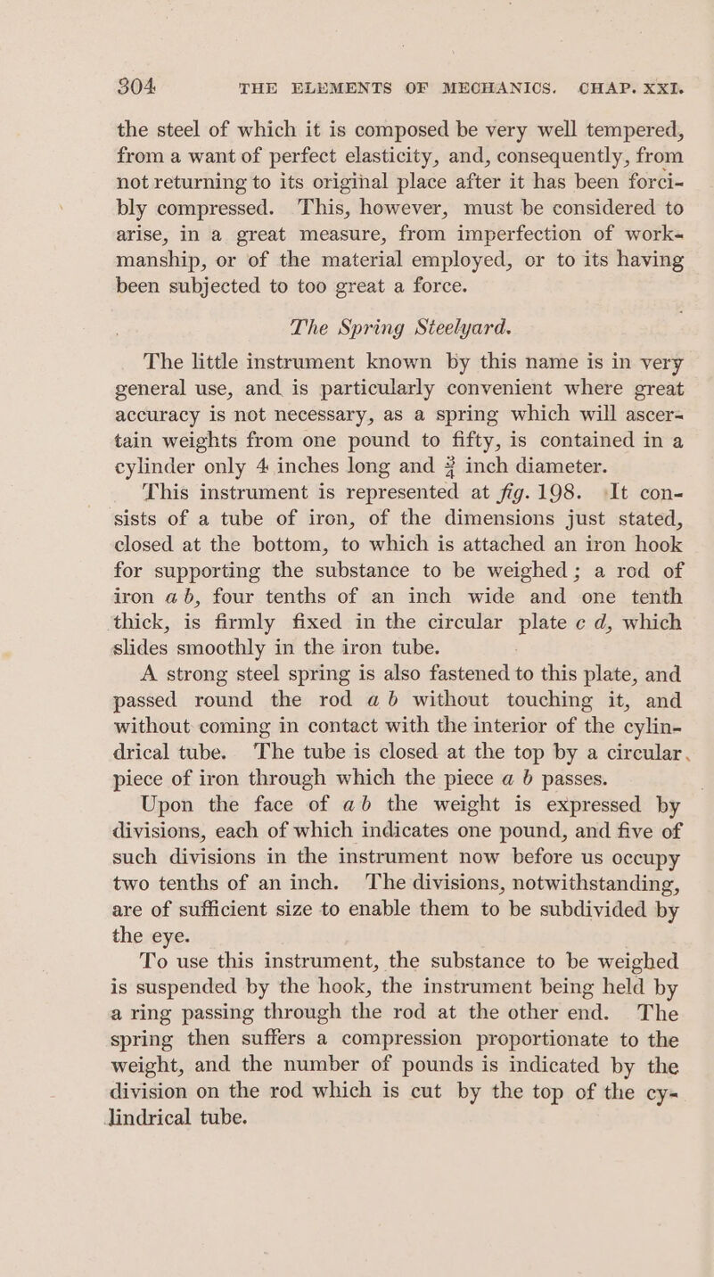the steel of which it is composed be very well tempered, from a want of perfect elasticity, and, consequently, from not returning to its original place after it has been forci- bly compressed. This, however, must be considered to arise, in a great measure, from imperfection of work- manship, or of the material employed, or to its having been subjected to too great a force. The Spring Steelyard. The little instrument known by this name is in very general use, and is particularly convenient where great accuracy is not necessary, as a spring which will ascer- tain weights from one pound to fifty, is contained in a cylinder only 4 inches long and # inch diameter. This instrument is represented at fig. 198. It con- sists of a tube of iron, of the dimensions just stated, closed at the bottom, to which is attached an iron hook for supporting the substance to be weighed; a rod of iron ab, four tenths of an inch wide and one tenth ‘thick, is firmly fixed in the circular plate c d, which slides smoothly in the iron tube. A strong steel spring is also fastened to this plate, and passed round the rod ab without touching it, and without coming in contact with the interior of the cylin- drical tube. The tube is closed at the top by a circular. piece of iron through which the piece a 6 passes. Upon the face of ab the weight is expressed by divisions, each of which indicates one pound, and five of such divisions in the instrument now before us occupy two tenths of an inch. The divisions, notwithstanding, are of sufficient size to enable them to be subdivided by the eye. To use this instrument, the substance to be weighed is suspended by the hook, the instrument being held by a ring passing through the rod at the other end. The spring then suffers a compression proportionate to the weight, and the number of pounds is indicated by the division on the rod which is cut by the top of the cy- Jindrical tube.