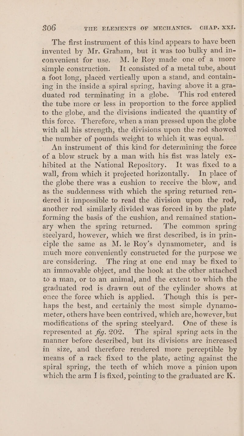 The first instrument of this kind appears to have been invented by Mr. Graham, but it was too bulky and in- convenient for use. M.le Roy made one of a more simple construction. It consisted of a metal tube, about a foot long, placed vertically upon a stand, and contain- ing in the inside a spiral spring, having above it a gra- duated rod terminating in a globe. This rod entered the tube more or less in proportion to the force applied to the globe, and the divisions indicated the quantity of this Ae Ther efore, when a man pressed upon the globe with all his strength, the divisions upon the rod showed the number of pounds weight to which it, was equal. An instrument of this kind for determining the force of a blow struck by a man with his fist was lately ex- hibited at the National Repository. It was fixed to a wall, from which it projected horizontally. In place of the globe there was a cushion to receive the blow, and as the suddenness with which the spring returned ren- dered it impossible to read the division upon the rod, another rod similarly divided was forced in by the plate forming the basis of the cushion, and remained station- ary when the spring returned. The common spring - steelyard, however, which we first described, is in prin- ciple the same as M. le Roy’s dynamometer, and is much more conveniently constructed for the purpose we are considering. The ring at one end may be fixed to an immovable repjeet, and the hook at the other attached to a man, or to an animal, and the extent to which the graduated rod is drawn out of the cylinder shows at once the force which is applied. Though this is per- haps the best, and certainly the most simple dynamo- meter, others have been contrived, which are, however, but modifications of the spring steelyard. One of these is represented at fig. 202. The spiral spring acts in the manner before described, but its divisions are increased in size, and therefore rendered more perceptible by means of a rack fixed to the plate, acting against the spiral spring, the teeth of which move a pinion upon