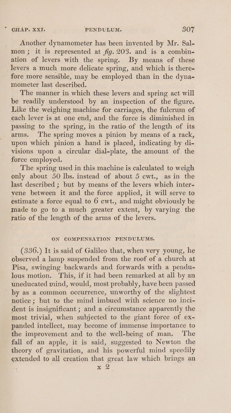 Another dynamometer has been invented by Mr. Sal- mon; it is represented at fig. 203. and is a combin- ation of levers with the spring. By means of these levers a much more delicate spring, and which is there- fore more sensible, may be employed than in the dyna- mometer last described. The manner in which these levers and spring act will be readily understood by an inspection of the figure. Like the weighing machine for carriages, the fulcrum of each lever is at one end, and the force is diminished in passing to the spring, in the ratio of the length of its arms. The spring moves a pinion by means of a rack, upon which pinion a hand is placed, indicating by di- visions upon a circular dial-plate, the amount of the force employed. The spring used in this machine is calculated to weigh only about 50 lbs. instead of about 5 cwt., asin the last described ; but by means of the levers which inter- vene between it and the force applied, it will serve to estimate a force equal to 6 cwt., and might obviously be made to go to a much greater extent, by varying the ratio of the length of the arms of the levers. ON COMPENSATION PENDULUMS. (336.) It is said of Galileo that, when very young, he observed a lamp suspended from the roof of a church at Pisa, swinging backwards and forwards with a pendu- lous motion. This, if it had been remarked at all by an uneducated mind, would, most probably, have been passed by as a common occurrence, unworthy of the slightest notice ; but to the mind imbued with science no inci- dent is insignificant ; and a circumstance apparently the most trivial, when subjected to the giant force of ex- panded intellect, may become of immense importance to -the improvement and to the well-being of man. The fall of an apple, it is said, suggested to Newton the theory of gravitation, and ie powerful mind speedily extended to all creation that great law which brings an x 2