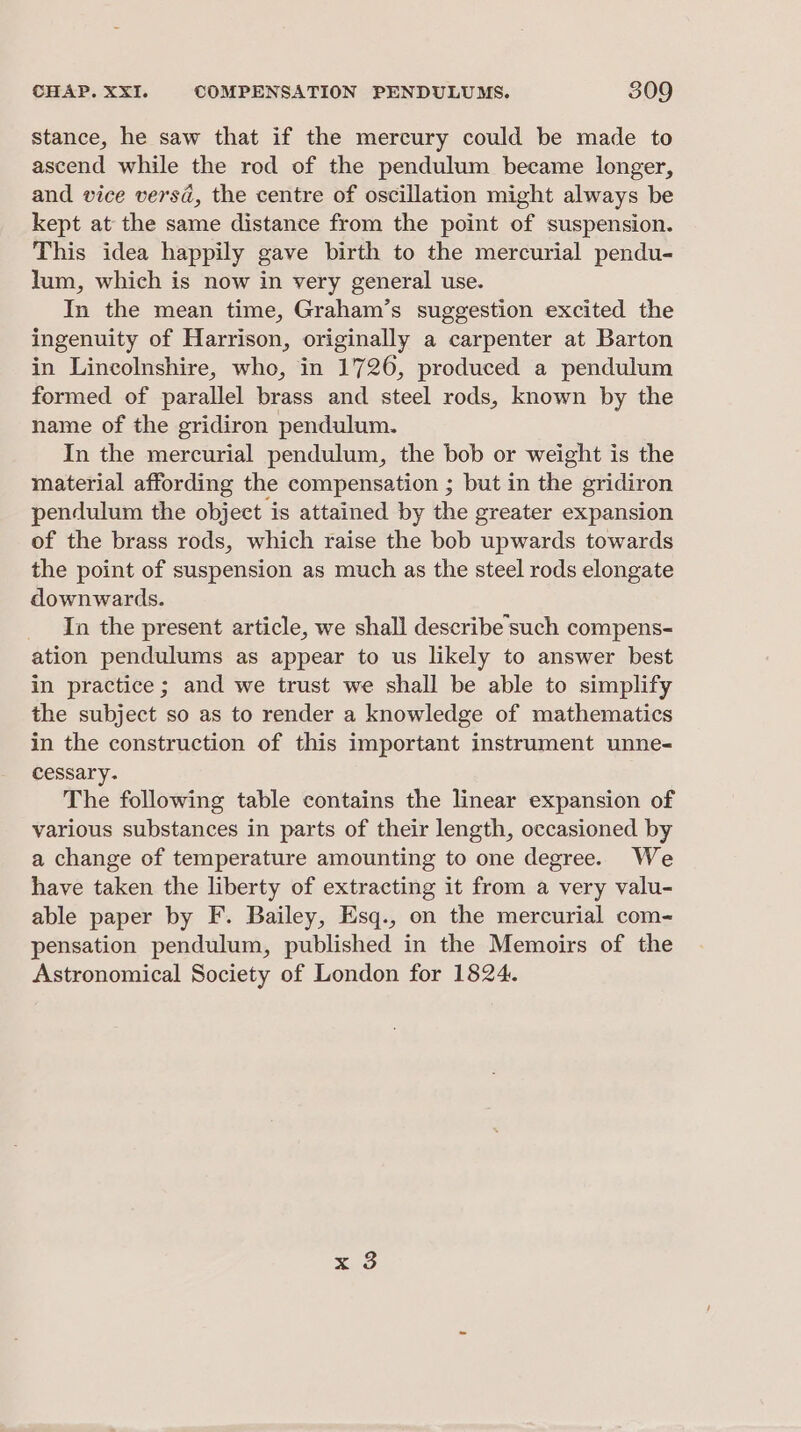 stance, he saw that if the mercury could be made to ascend while the rod of the pendulum became longer, and vice versa, the centre of oscillation might always be kept at the same distance from the point of suspension. This idea happily gave birth to the mercurial pendu- lum, which is now in very general use. In the mean time, Graham’s suggestion excited the ingenuity of Harrison, originally a carpenter at Barton in Lincolnshire, who, in 1726, produced a pendulum formed of parallel brass and steel rods, known by the name of the gridiron pendulum. In the mercurial pendulum, the bob or weight is the material affording the compensation ; but in the gridiron pendulum the object is attained by the greater expansion of the brass rods, which raise the bob upwards towards the point of suspension as much as the steel rods elongate downwards. In the present article, we shall describe such compens- ation pendulums as appear to us likely to answer best in practice; and we trust we shall be able to simplify the subject so as to render a knowledge of mathematics in the construction of this important instrument unne- cessary- The following table contains the linear expansion of various substances in parts of their length, occasioned by a change of temperature amounting to one degree. We have taken the liberty of extracting it from a very valu- able paper by F. Bailey, Esq., on the mercurial com- pensation pendulum, published in the Memoirs of the Astronomical Society of London for 1824.