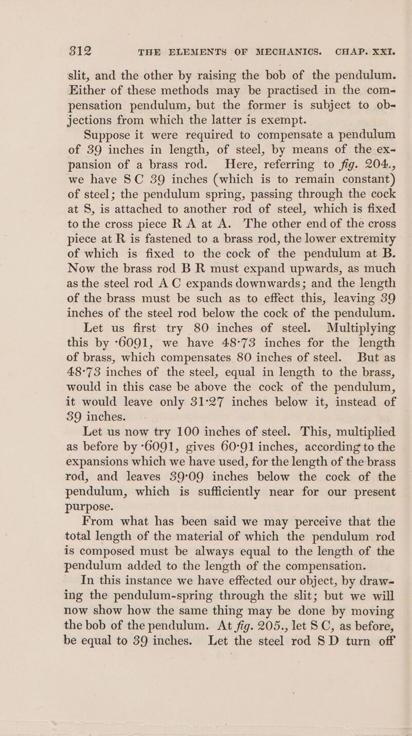 slit, and the other by raising the bob of the pendulum. Hither of these methods may be practised in the com- pensation pendulum, but the former is subject to ob- jections from which the latter is exempt. Suppose it were required to compensate a pendulum of 39 inches in length, of steel, by means of the ex- pansion of a brass rod. Here, referring to fig. 204., we have SC 39 inches (which is to remain constant) of steel; the pendulum spring, passing through the cock at S, is attached to another rod of steel, which is fixed to the cross piece R A at A. The other end of the cross piece at R is fastened to a brass rod, the lower extremity of which is fixed to the cock of the pendulum at B. Now the brass rod B R must expand upwards, as much as the steel rod A C expands downwards; and the length of the brass must be such as to effect this, leaving 39 inches of the steel rod below the cock of the pendulum. Let us first try 80 inches of steel. Multiplying this by ‘6091, we have 48°73 inches for the length of brass, which compensates 80 inches of steel. But as 48:73 inches of the steel, equal in length to the brass, would in this case be above the cock of the pendulum, it would leave only 31°27 inches below it, instead of 39 inches. Let us now try 100 inches of steel. This, multiplied as before by 6091, gives 60°91 inches, according to the | expansions which we have used, for the length of the brass rod, and leaves 39:09 inches below the cock of the pendulum, which is sufficiently near for our present purpose. From what has been said we may perceive that the total length of the material of which the pendulum rod is composed must be always equal to the length of the pendulum added to the length of the compensation. In this instance we have effected our object, by draw- ing the pendulum-spring through the slit; but we will now show how the same thing may be done by moving the bob of the pendulum. At fig. 205., let SC, as before, be equal to 39 inches. Let the steel rod SD turn off