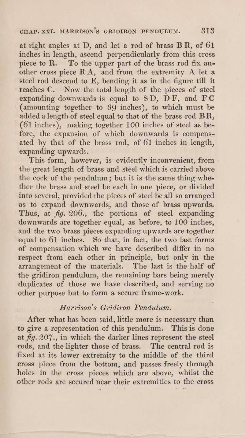 at right angles at D, and let a rod of brass BR, of 61 inches in length, ascend perpendicularly from this cross piece to R. To the upper part of the brass rod fix an- other cross piece R A, and from the extremity A let a steel rod descend to E, bending it as in the figure till it reaches C. Now the total length of the pieces of steel expanding downwards is equal to SD, DF, and FC (amounting together to 39 inches), to which must be added a length of steel equal to that of the brass rod BR, (61 inches), making together 100 inches of steel as be- fore, the expansion of which downwards is compens- ated by that of the brass rod, of 61 inches in length, expanding upwards. This form, however, is evidently inconvenient, from | the great length of brass and steel which is carried above the cock of the pendulum; but it is the same thing whe- ther the brass and steel be each in one piece, or divided into several, provided the pieces of steel be all so arranged as to expand downwards, and those of brass upwards. Thus, at fig. 206., the portions of steel expanding downwards are together equal, as before, to 100 inches, and the two brass pieces expanding upwards are together equal to 61 inches. So that, in fact, the two last forms of compensation which we have described differ in no respect from each other in principle, but only in the arrangement of the materials. The last is the half of the gridiron pendulum, the remaining bars being merely duplicates of those we have described, and serving no other purpose but to form a secure frame-work. Harrison's Gridiron Pendulum. After what has been said, little more is necessary than to give a representation of this pendulum. This is done at fig. 207., in which the darker lines represent the steel rods, and the lighter those of brass. The central rod is fixed at its lower extremity to the middle of the third cross piece from the bottom, and passes freely through holes in the cross pieces which are above, whilst the other rods are secured near their extremities to the cross