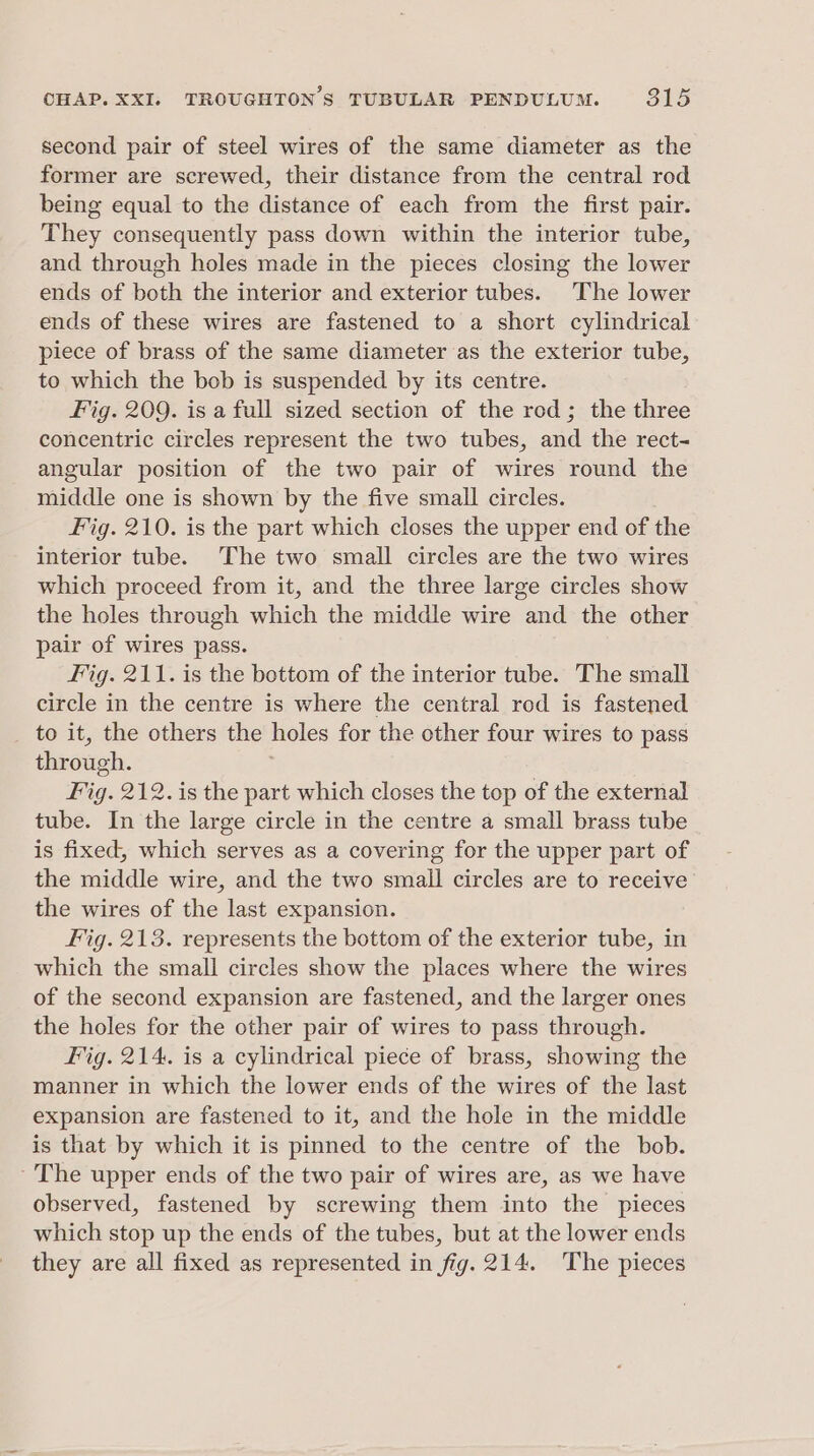 second pair of steel wires of the same diameter as the former are screwed, their distance from the central rod being equal to the distance of each from the first pair. They consequently pass down within the interior tube, and through holes made in the pieces closing the lower ends of both the interior and exterior tubes. The lower ends of these wires are fastened to a short cylindrical piece of brass of the same diameter as the exterior tube, to which the bob is suspended by its centre. Fig. 209. is a full sized section of the rod; the three concentric circles represent the two tubes, and the rect- angular position of the two pair of wires round the middle one is shown by the five small circles. Fig. 210. is the part which closes the upper end of the interior tube. The two small circles are the two wires which proceed from it, and the three large circles show the holes through which the middle wire and the other pair of wires pass. Fig. 211. is the bottom of the interior tube. The small circle in the centre is where the central rod is fastened _ to it, the others the holes for the other four wires to pass through. Fig. 212. is the part which closes the top of the external tube. In the large circle in the centre a small brass tube is fixed, which serves as a covering for the upper part of the middle wire, and the two small circles are to receive the wires of the last expansion. Fig. 213. represents the bottom of the exterior tube, in which the small circles show the places where the wires of the second expansion are fastened, and the larger ones the holes for the other pair of wires to pass through. Fig. 214. is a cylindrical piece of brass, showing the manner in which the lower ends of the wires of the last expansion are fastened to it, and the hole in the middle is that by which it is pinned to the centre of the bob. ~The upper ends of the two pair of wires are, as we have observed, fastened by screwing them into the pieces which stop up the ends of the tubes, but at the lower ends they are all fixed as represented in fig. 214. The pieces