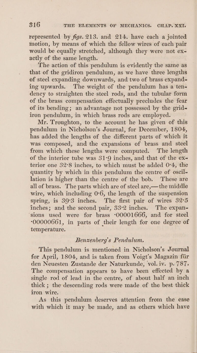 represented by figs. 213. and 214. have each a jointed motion, by means of which the fellow wires of each pair would be equally stretched, although they were not ex- actly of the same length. The action of this pendulum is evidently the same as that of the gridiron pendulum, as we have three lengths of steel expanding downwards, and two of brass expand- ing upwards. The weight of the pendulum has a ten- dency to straighten the steel rods, and the tubular form of the brass compensation effectually precludes the fear of its bending; an advantage not possessed by the grid- iron pendulum, in which brass rods are employed. Mr. Troughton, to the account he has given of this pendulum in Nicholson’s Journal, for December, 1804, has added the lengths of the different parts of which it was composed, and the expansions of brass and steel from which these lengths were computed. The length of the interior tube was 31-9 inches, and that of the ex- terior one 32°8 inches, to which must be added 0°4, the quantity by which in this pendulum the centre of oscil- lation is higher than the centre of the bob. These are all of brass. The parts which are of steel are,—the middle wire, which including 0:6, the length of the suspension spring, is 39°3 inches. The first pair of wires 32°5 inches; and the second pair, 332 inches. The expan- ‘sions used were for brass ‘00001666, and for steel . 00000661, in parts of their length for one degree of temperature. Benzenberg’s Pendulum. This pendulum is mentioned in Nicholson’s Journal for April, 1804, and is taken from Voigt’s Magazin fiir den Neuesten Zustande der Naturkunde, vol.iv. p. 787. The compensation appears to have been effected by a single rod of lead in the centre, of about half an inch thick ; the descending rods were made of the best thick iron wire. As this pendulum deserves attention from the ease with which it may be made, and as others which have