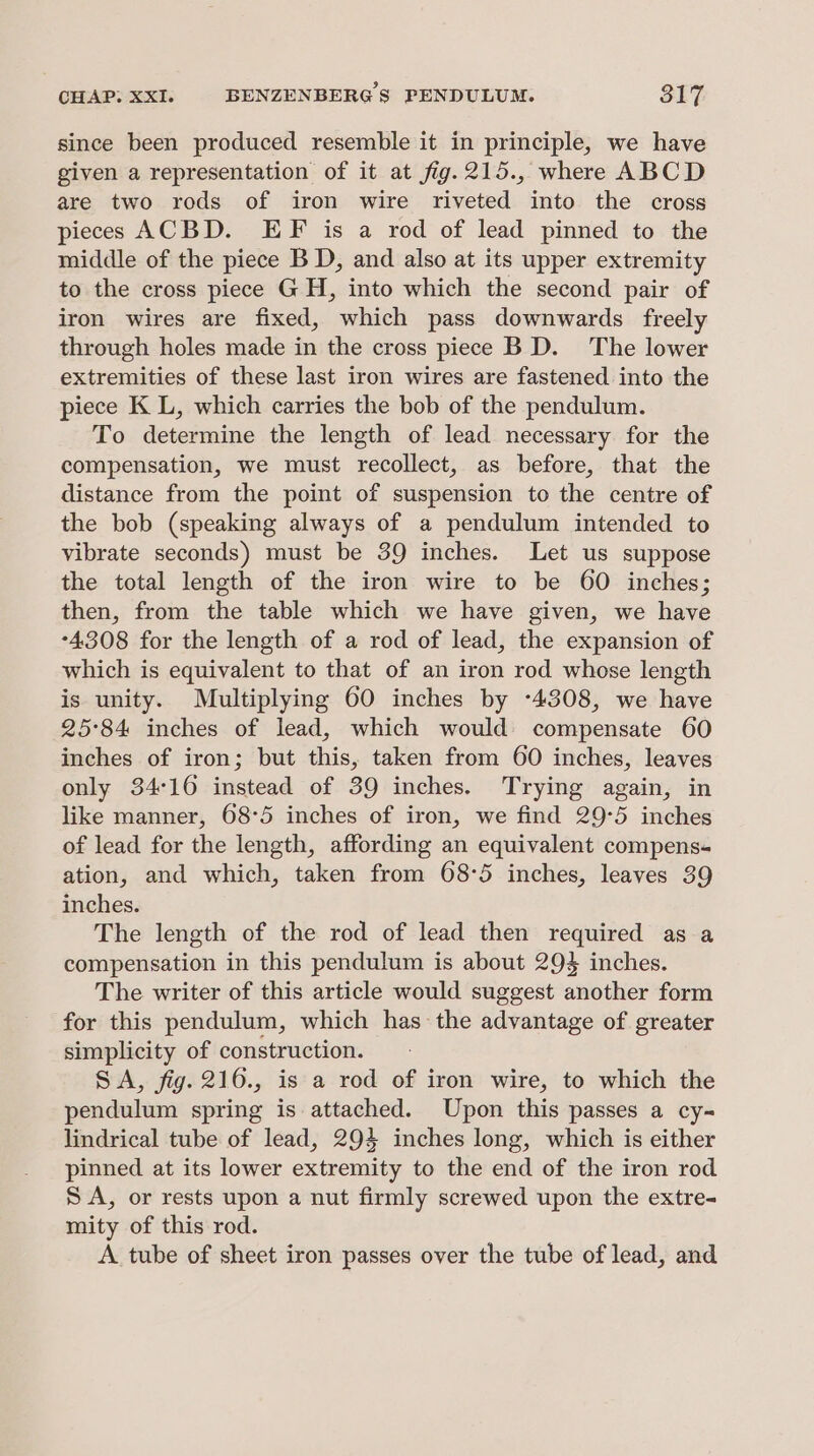 since been produced resemble it in principle, we have given a representation of it at fig.215., where ABCD are two rods of iron wire riveted into the cross pieces ACBD. EF is a rod of lead pinned to the middle of the piece BD, and also at its upper extremity to the cross piece GH, into which the second pair of iron wires are fixed, which pass downwards freely through holes made in the cross piece B D. The lower extremities of these last iron wires are fastened into the piece K L, which carries the bob of the pendulum. To determine the length of lead necessary for the compensation, we must recollect, as before, that the distance from the point of suspension to the centre of the bob (speaking always of a pendulum intended to vibrate seconds) must be 39 inches. Let us suppose the total length of the iron wire to be 60 inches; then, from the table which we have given, we have -4308 for the length of a rod of lead, the expansion of which is equivalent to that of an iron rod whose length is unity. Multiplying 60 inches by -4308, we have 25°84 inches of lead, which would) compensate 60 inches of iron; but this, taken from 60 inches, leaves only 34°16 instead of 39 inches. Trying again, in like manner, 68-5 inches of iron, we find 29-5 inches of lead for the length, affording an equivalent compens- ation, and which, taken from 68°5 inches, leaves 39 inches. The length of the rod of lead then required as a compensation in this pendulum is about 294 inches. The writer of this article would suggest another form for this pendulum, which has the advantage of greater simplicity of construction. SA, fig. 216., is a rod of iron wire, to which the pendulum spring is attached. Upon this passes a cy- lindrical tube of lead, 294 inches long, which is either pinned at its lower extremity to the end of the iron rod SA, or rests upon a nut firmly screwed upon the extre- mity of this rod. A tube of sheet iron passes over the tube of lead, and