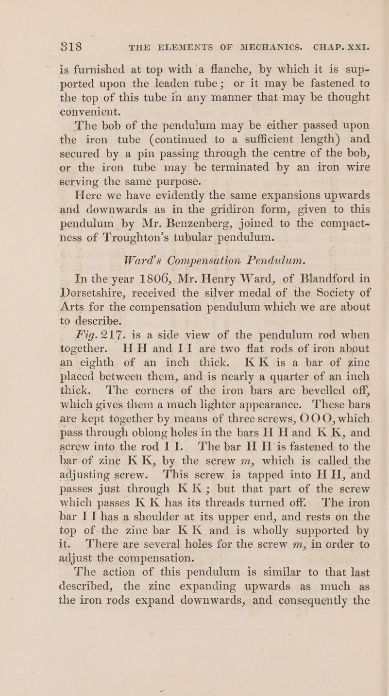 is furnished at top with a flanche, by which it is sup- ported upon the leaden tube; or it may be fastened to the top of this tube in any manner that may be thought convenient. The bob of the pendulum may be either passed upon the iron tube (continued to a sufficient length) and secured by a pin passing through the centre of the bob, or the iron tube may be terminated by an iron wire serving the same purpose. Here we have evidently the same expansions upwards and downwards as in the gridiron form, given to this pendulum by Mr. Benzenberg, joined to the compact- ness of Troughton’s tubular pendulum. Ward's Compensation Pendulum. In the year 1806, Mr. Henry Ward, of Blandford in Dorsetshire, received the silver medal of the Seciety of Arts for the compensation pendulum which we are about to describe. Fig. 217. is a side view of the pendulum rod when together. HH and II are two flat rods of iron about an eighth of an inch thick. KK is a bar of zinc placed between them, and is nearly a quarter of an inch thick. The corners of the iron bars are bevelled off, which gives them a much lighter appearance. These bars are kept together by means of three screws, OOO, which. pass through oblong holes in the bars H H and K K, and screw into the rod II. The bar H H is fastened to the bar of zine K K, by the screw m, which is called the adjusting screw. This screw is tapped into H H, and passes just through KK; but that part of the screw which passes K K has its threads turned off. The iron bar I I has a shoulder at its upper end, and rests on the top of the zinc bar KK and is wholly supported by it. There are several holes for the screw m, in order to adjust the compensation. The action of this pendulum is similar to that last described, the zinc expanding upwards as much as the iron rods expand downwards, and consequently the