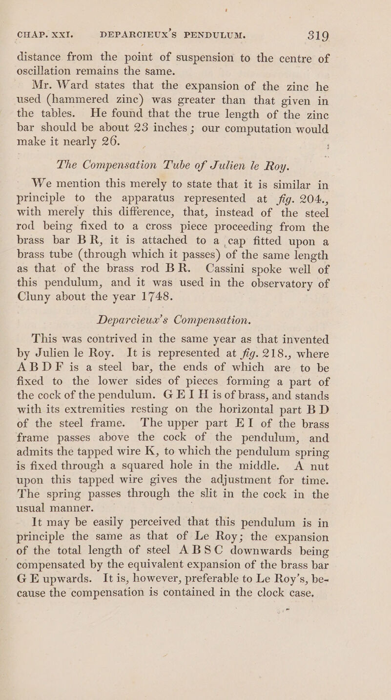 distance from the point of suspension to the centre of oscillation remains the same. Mr. Ward states that the expansion of the zine he used (hammered zinc) was greater than that given in the tables. He found that the true length of the zinc bar should be about 23 inches ; our computation would make it nearly 20. The Compensation Tube of Julien le Roy. We mention this merely to state that it is similar in principle to the apparatus represented at fig. 204., with merely this difference, that, instead of the steel rod being fixed to a cross piece proceeding from the brass fee BR, it is attached to a cap fitted upon a brass tube (through which it passes) of the same length as that of the brass rod BR. Cassini spoke well of this pendulum, and it was used in the observatory of Cluny about the year 1748. Deparcieux’s Compensation. This was contrived in the same year as that invented by Julien le Roy. It is represented at fig. 218., where ABDF is a steel bar, the ends of which are to be fixed to the lower sides of pieces forming a part of the cock of the pendulum. G EI H is of brass, and stands with its extremities resting on the horizontal part B D of the steel frame. The upper part EI of the brass frame passes above the cock of the pendulum, and admits the tapped wire K, to which the pendulum spring is fixed through a squared hole in the middle. <A nut upon this tapped wire gives the adjustment for time. The spring passes through the slit in the cock in the usual manner. It may be easily perceived that this pendulum is in principle the same as that of Le Roy; the expansion of the total length of steel A BSC downwards being ~ compensated by the equivalent expansion of the brass bar G E upwards. It is, however, preferable to Le Roy’s, be- cause the compensation is contained in the clock case. “