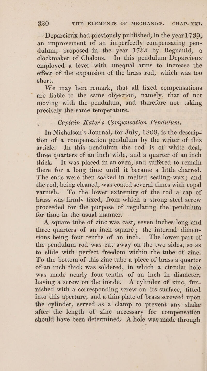 Deparcieux had previously published, in the year 1739, an improvement of an imperfectly compensating pen- dulum, proposed in the year 1733 by Regnauld, a clockmaker of Chalons. In this pendulum Deparcieux employed a lever with unequal arms to increase the effect. of the expansion of the brass rod, which was too short. We may here remark, that all fixed compensations ’ are liable to the same objection, namely, that of not moving with the pendulum, and therefore not taking precisely the same temperature. Captain Kater’s Compensation Pendulum. In Nicholson’s Journal, for July, 1808, is the descrip- tion of a compensation pendulum by the writer of this article. In this pendulum the rod is of white deal, three quarters of an inch wide, and a quarter of an inch thick. It was placed in an oven, and suffered to remain there for a long time until it became a little charred. The ends were then soaked in melted sealing-wax; and the rod, being cleaned, was coated several times with copal varnish. To the lower extremity of the rod a cap of brass was firmly fixed, from which a strong steel screw proceeded for the purpose of regulating the pendulum for time in the usual manner. A square tube of zine was cast, seven inches long and three quarters of an inch square; the internal dimen- sions being four tenths of an inch. The lower part of the pendulum rod was cut away on the two sides, so as to slide with perfect freedom within the tube of zine. To the bottom of this zinc tube a piece of brass a quarter of an inch thick was soldered, in which a circular hole was made nearly four tenths of an inch in diameter, having a screw on the inside. A cylinder of zinc, fur- nished with a corresponding screw on its surface, fitted into this aperture, and a thin plate of brass screwed upon the cylinder, served as a clamp to prevent any shake after the length of zinc necessary for compensation should have been determined. A hole was made through + cat
